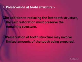• Preservation of tooth structure:-
In addition to replacing the lost tooth structure,
the cast restoration must preserve the
remaining structure.
Preservation of tooth structure may involve
limited amounts of the tooth being prepared.
 