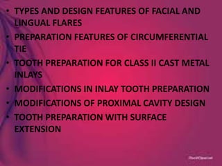 • TYPES AND DESIGN FEATURES OF FACIAL AND
LINGUAL FLARES
• PREPARATION FEATURES OF CIRCUMFERENTIAL
TIE
• TOOTH PREPARATION FOR CLASS II CAST METAL
INLAYS
• MODIFICATIONS IN INLAY TOOTH PREPARATION
• MODIFICATIONS OF PROXIMAL CAVITY DESIGN
• TOOTH PREPARATION WITH SURFACE
EXTENSION
 