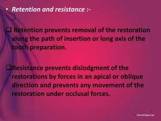 • Retention and resistance :-
 Retention prevents removal of the restoration
along the path of insertion or long axis of the
tooth preparation.
Resistance prevents dislodgment of the
restorations by forces in an apical or oblique
direction and prevents any movement of the
restoration under occlusal forces.
 