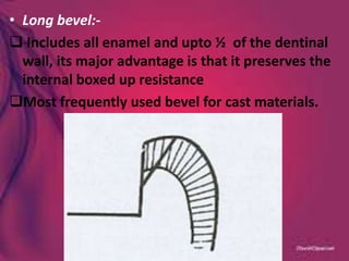 • Long bevel:-
 Includes all enamel and upto ½ of the dentinal
wall, its major advantage is that it preserves the
internal boxed up resistance
Most frequently used bevel for cast materials.
 