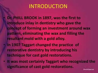 INTRODUCTION
• Dr. PHILL BROOK in 1897, was the first to
introduce inlay in dentistry who gave the
concept of forming an investment around wax
pattern, eliminating the wax and filling the
resultant mold with a gold alloy.
• In 1907 Taggart changed the practice of
restorative dentistry by introducing his
technique for cast gold restorations.
• It was most certainly Taggart who recognized the
significance of cast gold restorations.
 