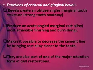 • Functions of occlusal and gingival bevel:-
 Bevels create an obtuse angles marginal tooth
structure (strong tooth anatomy)
Produce an acute angled marginal cast alloy(
most amenable finishing and burnishing).
Makes it possible to decrease the cement line
by bringing cast alloy closer to the tooth.
They are also part of one of the major retention
form of cast restorations.
 