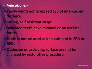 • Indications:-
Cavity width not to exceed 1/3 of intercuspal
distance.
Strong, self resistant cusps.
Indicated teeth have minimal or no occlusal
facets.
Tooth is not be used as an abutment in FPD or
RPD.
Occlusion or occluding surface are not be
changed by restorative procedure.
 
