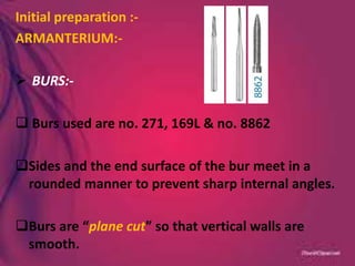 Initial preparation :-
ARMANTERIUM:-
 BURS:-
 Burs used are no. 271, 169L & no. 8862
Sides and the end surface of the bur meet in a
rounded manner to prevent sharp internal angles.
Burs are “plane cut” so that vertical walls are
smooth.
 