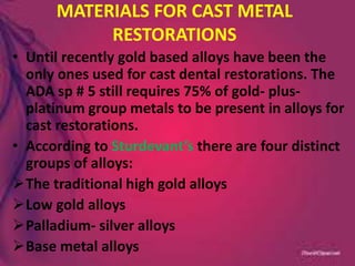 MATERIALS FOR CAST METAL
RESTORATIONS
• Until recently gold based alloys have been the
only ones used for cast dental restorations. The
ADA sp # 5 still requires 75% of gold- plus-
platinum group metals to be present in alloys for
cast restorations.
• According to Sturdevant’s there are four distinct
groups of alloys:
The traditional high gold alloys
Low gold alloys
Palladium- silver alloys
Base metal alloys
 