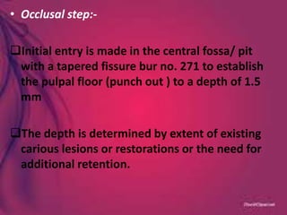 • Occlusal step:-
Initial entry is made in the central fossa/ pit
with a tapered fissure bur no. 271 to establish
the pulpal floor (punch out ) to a depth of 1.5
mm
The depth is determined by extent of existing
carious lesions or restorations or the need for
additional retention.
 