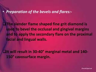 • Preparation of the bevels and flares:-
The slender flame shaped fine grit diamond is
used to bevel the occlusal and gingival margins
and to apply the secondary flare on the proximal
facial and lingual walls.
It will result in 30-40° marginal metal and 140-
150° cavosurface margin.
 