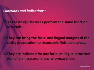 Functions and indications:-
 These design fearures perform the same function
as bevels.
They can bring the facial and lingual margins of the
cavity preparation to cleansable finishable areas.
They are indicated for any facial or lingual proximal
wall of an intracoronal cavity preparation.
 