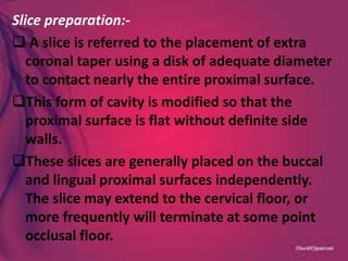 Slice preparation:-
 A slice is referred to the placement of extra
coronal taper using a disk of adequate diameter
to contact nearly the entire proximal surface.
This form of cavity is modified so that the
proximal surface is flat without definite side
walls.
These slices are generally placed on the buccal
and lingual proximal surfaces independently.
The slice may extend to the cervical floor, or
more frequently will terminate at some point
occlusal floor.
 