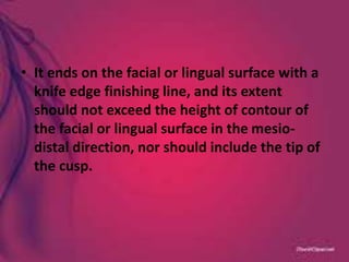 • It ends on the facial or lingual surface with a
knife edge finishing line, and its extent
should not exceed the height of contour of
the facial or lingual surface in the mesio-
distal direction, nor should include the tip of
the cusp.
 