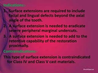 Indications:-
1. Surface extensions are required to include
facial and lingual defects beyond the axial
angle of the tooth.
2. A surface extension is needed to eradicate
severe peripheral marginal undercuts.
3. A surface extension is needed to add to the
retentive capability of the restoration
proximally.
Contraindications:-
This type of surface extension is contraindicated
for Class IV and Class V cast materials.
 