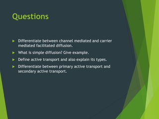 Questions
 Differentiate between channel mediated and carrier
mediated facilitated diffusion.
 What is simple diffusion? Give example.
 Define active transport and also explain its types.
 Differentiate between primary active transport and
secondary active transport.
 