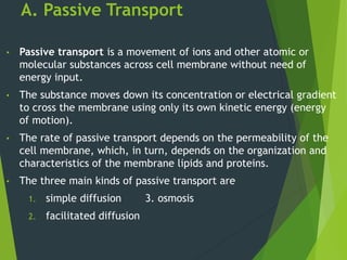 A. Passive Transport
• Passive transport is a movement of ions and other atomic or
molecular substances across cell membrane without need of
energy input.
• The substance moves down its concentration or electrical gradient
to cross the membrane using only its own kinetic energy (energy
of motion).
• The rate of passive transport depends on the permeability of the
cell membrane, which, in turn, depends on the organization and
characteristics of the membrane lipids and proteins.
• The three main kinds of passive transport are
1. simple diffusion 3. osmosis
2. facilitated diffusion
 