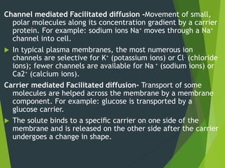 Channel mediated Facilitated diffusion -Movement of small,
polar molecules along its concentration gradient by a carrier
protein. For example: sodium ions Na+ moves through a Na+
channel into cell.
 In typical plasma membranes, the most numerous ion
channels are selective for K+ (potassium ions) or Cl- (chloride
ions); fewer channels are available for Na + (sodium ions) or
Ca2+ (calcium ions).
Carrier mediated Facilitated diffusion- Transport of some
molecules are helped across the membrane by a membrane
component. For example: glucose is transported by a
glucose carrier.
 The solute binds to a speciﬁc carrier on one side of the
membrane and is released on the other side after the carrier
undergoes a change in shape.
 
