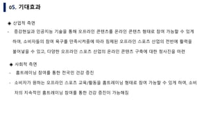 05. 기대효과
◈ 산업적 측면
- 증강현실과 인공지능 기술을 통해 오프라인 콘텐츠를 온라인 콘텐츠 형태로 참여 가능할 수 있게
하여, 소비자들의 참여 욕구를 만족시켜줌에 따라 침체된 오프라인 스포츠 산업의 전반에 활력을
불어넣을 수 있고, 다양한 오프라인 스포츠 산업의 온라인 콘텐츠 구축에 대한 청사진을 마련
◈ 사회적 측면
- 홈트레이닝 참여를 통한 전국민 건강 증진
- 소비자가 원하는 오프라인 스포츠 교육/활동을 홈트레이닝 형태로 참여 가능할 수 있게 하여, 소비
자의 지속적인 홈트레이닝 참여를 통한 건강 증진이 가능해짐
 