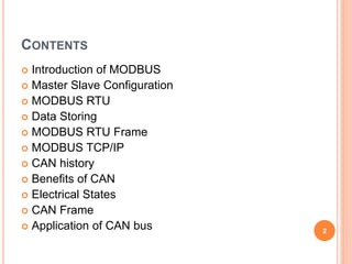 CONTENTS
 Introduction of MODBUS
 Master Slave Configuration
 MODBUS RTU
 Data Storing
 MODBUS RTU Frame
 MODBUS TCP/IP
 CAN history
 Benefits of CAN
 Electrical States
 CAN Frame
 Application of CAN bus 2
 