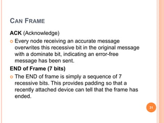 CAN FRAME
ACK (Acknowledge)
 Every node receiving an accurate message
overwrites this recessive bit in the original message
with a dominate bit, indicating an error-free
message has been sent.
END of Frame (7 bits)
 The END of frame is simply a sequence of 7
recessive bits. This provides padding so that a
recently attached device can tell that the frame has
ended.
31
 