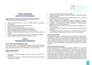 11
TÍTULO PRELIMINAR
OBJETIVOS ESTRATÉGICOS
Artículo 1. Objetivos estratégicos del Plan de Desarrollo Metropolitano (PDM)
El PDM tiene los siguientes objetivos estratégicos:
a. Reducir las brechas territoriales en el acceso a vivienda, educación, salud integral y
servicios básicos.
b. Crear condiciones favorables para el desarrollo económico.
c. Regular el uso y la ocupación del suelo.
d. Reducir el déficit de equipamiento urbano y espacios abiertos.
e. Dotar de un sistema de movilidad eficiente a la metrópoli de Cusco.
f. Reducir la vulnerabilidad ante riesgo de desastres y cambio climático.
g. Proteger y recuperar sistemáticamente los recursos naturales y la calidad ambiental aún
existentes.
h. Conservar y proteger la integridad y monumentalidad del patrimonio cultural edificado.
i. Mejorar la eficiencia en la gestión municipal en la metrópoli de Cusco.
TÍTULO I
DISPOSICIONES GENERALES
Artículo 2. Plan de Desarrollo Metropolitano (PDM)
Es el instrumento técnico - normativo que orienta y regula la gestión territorial y el desarrollo
urbano sostenible de las áreas metropolitanas, conformadas por jurisdicciones distritales,
cuyas circunscripciones son parte de una continuidad física, social y económica.
Artículo 3. Contenido del PDM
El PDM contiene lo siguiente:
a. Lineamientos de política, estrategias, objetivos y metas del desarrollo urbano
metropolitano.
b. La estructuración urbana del área metropolitana para orientar las áreas para actuaciones
e intervenciones urbanísticas.
c. La propuesta de movilidad urbana del área metropolitana.
d. La propuesta de manejo ambiental y de medidas de prevención y reducción del riesgo del
territorio metropolitano.
e. La delimitación de áreas para la elaboración del plan de desarrollo urbano, de esquemas
de ordenamiento urbano y/o planes específicos.
f. Criterios y directivas para la aplicación de Derechos Adicionales de Edificación
Transferibles - DAET; y el incentivo de bonificación de altura a la edificación sostenible.
g. Localización y dimensionamiento del sistema metropolitano de espacios públicos,
equipamiento urbano e infraestructura urbana.
h. El programa de inversiones urbanas metropolitanas, proyectos y/o megaproyectos de
acciones sectoriales.
i. Los mecanismos de gestión municipal entre los gobiernos locales distritales del área
metropolitana.
j. Los mecanismos de seguimiento y evaluación de los resultados de la ejecución del PDM,
en forma coordinada con los gobiernos Locales distritales del área metropolitana.
Artículo 4. Marco Normativo
Este Reglamento constituye el instrumento normativo y de regulación que deben seguir las
municipalidades provinciales y las municipalidades distritales del ámbito metropolitano en
materia de planeamiento, gestión, regulación de uso y ocupación del suelo, en concordancia
con la Constitución Política del Perú, la Ley 27783 Ley de Bases de Descentralización, la Ley
27972 Ley Orgánica de Municipalidades, el Plan de Desarrollo Concertado de la provincia
de Cusco y las normas vigentes sobre Acondicionamiento Territorial y Desarrollo Urbano
sostenible.
Artículo 5. Ámbito territorial y aplicación
El ámbito de aplicación del Plan de Desarrollo Metropolitano (PDM) de Cusco está definido
por parte de los territorios de todos los distritos de la provincia de Cusco; parte de los
territorios de los distritos de Anta, Cachimayo, Pucyura, Zurite y Huarocondo de la provincia
de Anta; y parte de los territorios de los distritos de Oropesa, Lucre, Andahuaylillas, Huaro
y Urcos de la provincia de Quispicanchi; parte de los territorios de los distritos de Chinchero,
Huayllabamba y Maras de la provincia de Urubamba, estos dos últimos distritos se incluyen,
única y específicamente por el Área del protección del Aeropuerto de Chinchero y por el área
de protección ambiental de la Laguna de Huaypo. El ámbito de aplicación del Plan de Desarrollo
Metropolitano de Cusco está definido en las áreas normativas y está delimitado en el Mapa
 