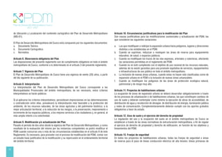 12
de Ubicación y Localización del contenido cartográfico del Plan de Desarrollo Metropolitano
(MD-01).
El Plan de Desarrollo Metropolitano del Cusco está compuesto por los siguientes documentos:
a. Documento Teórico.
b. Documento Cartográfico.
c. Normativa.
Artículo 6. Observancia obligatoria del Plan
Las disposiciones del presente reglamento son de cumplimiento obligatorio en todo el ámbito
metropolitano de Cusco, conforme a lo determinado en el artículo 3 del presente reglamento.
Artículo 7. Vigencia del Plan
El Plan de Desarrollo Metropolitano de Cusco tiene una vigencia de veinte (20) años, a partir
del día siguiente de su publicación.
Artículo 8. Interpretación
La interpretación del Plan de Desarrollo Metropolitano del Cusco corresponde a las
Municipalidades Provinciales del ámbito metropolitano; de ser necesario, estos criterios
interpretativos se harán públicos.
Si al aplicarse los criterios interpretativos, persistiesen imprecisiones en las determinaciones
o contradicción entre ellas, prevalecerá la interpretación más favorable a la protección del
ambiente, de los recursos naturales, de las áreas agrícolas y del patrimonio histórico, a la
mejor articulación territorial, a la reducción de los riesgos, a la preservación, mejoramiento e
incremento de los espacios públicos, a los mejores servicios a los ciudadanos y, en general, al
más amplio interés a la colectividad.
Artículo 9. Modificación y/o actualización del Plan
Pasado el período de dos años desde la vigencia del Plan de Desarrollo Metropolitano, y como
resultado de la evaluación del mismo por las instancias competentes se podrá modificar el
PDM cuando concurran una o más de las circunstancias establecidas en el artículo 9 de éste
Reglamento. Es necesario, para proceder con el proceso de modificación del PDM, contar con
un estudio base justificativo de la modificación y su repercusión en el ordenamiento territorial
del ámbito territorial.
Artículo 10. Circunstancias justificativas para la modificación del Plan
Son causas justificativas para las modificaciones sustanciales y actualización del PDM, las
que consideren las siguientes variaciones:
a. Las que modifiquen o redirijan la expansión urbana hacia polígonos, lugares y direcciones
distintas a las establecidas en el PDM.
b. Cuando se supriman, reduzcan o reubiquen las áreas de reserva para equipamiento
educativo, de salud, o espacios públicos.
c. Cuando se modifiquen los trazos de las vías expresas, arteriales y colectoras, afectando
las variaciones permitidas en el reglamento del PDM.
d. Cuando no se esté cumpliendo con el objetivo de uso racional de los recursos naturales,
además de no existir garantías para una provisión equitativa de servicios, equipamientos
e infraestructuras de uso público en todo el ámbito metropolitano.
e. La inclusión de nuevas áreas urbanas, cuando estas no hayan sido clasificadas como de
expansión urbana en el PDM o la inclusión de nuevas áreas urbanizables.
f. Cuando se modifiquen los polígonos de las áreas de protección ecológica natural,
patrimonial y de riesgo muy alto.
Artículo 11. Proyectos de habilitaciones urbanas
La ocupación de áreas de expansión urbana se deberá desarrollar obligatoriamente a través
de los procesos de urbanización o de habilitaciones urbanas, las que constituyen cambios de
uso de suelo y deberán contemplar como mínimo la ejecución de obras de accesibilidad, de
distribución de agua y recolección de desagüe, de distribución de energía, iluminación pública
y redes de comunicación. Complementariamente deberán cumplir con los aportes gratuitos
obligatorios a favor de estado.
Artículo 12. Usos de suelo y el ejercicio del derecho de propiedad
La regulación del uso y la ocupación del suelo en el ámbito metropolitano de Cusco se
establecen a través de las áreas normativas de estructuración metropolitana, a fin de regular
el ejercicio de derecho de propiedad y derecho de edificación, en función de los objetivos y
lineamientos del PDM.
Artículo 13. Franjas de seguridad
En todos los proyectos de habilitaciones urbanas, todas las franjas de seguridad o áreas
de reserva para el paso de líneas conducción eléctrica de alta tensión, líneas primarias de
 