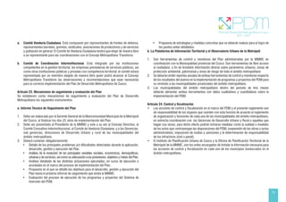 15
a. Comité Veeduría Ciudadana. Está compuesto por representantes de frentes de defensa,
representantes barriales, gremios, sindicatos, asociaciones de productores y de servicios
y población en general. El Comité de Veeduría Ciudadana tendrá que elegir de manera libre
a un representante para las coordinaciones con el Concejo Metropolitano Transitorio.
b. Comité de Coordinación Interinstitucional. Está integrado por las instituciones
competentes en la gestión territorial, las empresas prestadoras de servicios públicos, así
como otras instituciones públicas y privadas con competencia territorial; el comité estará
representado por un miembro elegido de manera libre quien podrá alcanzar al Concejo
Metropolitano Transitorio las observaciones y recomendaciones que sean necesarias
para la correcta implementación del Plan de Desarrollo Metropolitano de Cusco.
Artículo 23. Mecanismos de seguimiento y evaluación del Plan
Se establecen como mecanismos de seguimiento y evaluación del Plan de Desarrollo
Metropolitano los siguientes instrumentos:
a. Informe Técnico de Seguimiento del Plan
1. Debe ser elaborado por el Gerente General de la Mancomunidad Municipal de la Metrópoli
del Cusco, al finalizar los dos (2) años de implementación del Plan.
2. Debe ser presentado al Presidente de la MMMC y este a su vez al Concejo Directivo, al
Comité Consultivo Interinstitucional, al Comité de Veeduría Ciudadana, y a las Gerencias,
sub gerencias, direcciones de Desarrollo Urbano y rural de las municipalidades del
ámbito metropolitano.
3. Deberá contener obligatoriamente:
• Detalle de los principales problemas y/o dificultades detectadas durante la aplicación,
desarrollo, gestión y ejecución del Plan.
• Análisis de la evolución de las principales variables sociales, económicas, demográficas,
urbanas y de servicios, así como su adecuación a las previsiones, objetivos y metas del Plan.
• Análisis detallado de las distintas actuaciones ejecutadas, en curso de ejecución o
acordadas en el marco del proceso de implementación del Plan.
• Propuesta en el que se detalle los objetivos para el desarrollo, gestión y ejecución del
Plan hasta el próximo informe de seguimiento que emita la MMMC.
• Evaluación del proceso de ejecución de los programas y proyectos del Sistema de
inversión del PDM.
• Propuesta de estrategias y medidas concretas que se deberán realizar para el logro de
los puntos antes detallados.
b. La Plataforma de Información Territorial y el Observatorio Urbano de la Metrópoli
1. Son herramientas de control y monitoreo del Plan administradas por la MMMC en
coordinación con la Municipalidad provincial del Cusco. Son herramientas de libre acceso
al ciudadano, a fin de brindarle información directa sobre parámetros urbanos, zonas de
protección ambiental, patrimonial y áreas de riesgo de todo el ámbito metropolitano
2. Se deberán emitir reportes anuales de ambas herramientas de control y monitoreo respecto
de los resultados del avance en la implementación de programas y proyectos del PDM para
su remisión a las municipalidades provinciales del ámbito metropolitano.
3. Las municipalidades del ámbito metropolitano dentro del periodo de tres meses
deberán alimentar ambas herramientas con datos cualitativos y cuantitativos sobre la
implementación del PDM.
Artículo 24. Control y fiscalización
• Las acciones de control y fiscalización en el marco del PDM y el presente reglamento son
de responsabilidad de los órganos que cuenten con esta función de acuerdo al reglamento
de organización y funciones de cada una de las municipalidades del ámbito metropolitano,
en estrecha coordinación con las Gerencias de Desarrollo Urbano y Rural o aquellas que
hagan sus veces; para dicho efecto podrán tomarse medidas como la nulidad o invalidez
de los actos que contravengan las disposiciones del PDM, suspensión de las obras o actos
administrativos, imposición de multas y sanciones y la determinación de responsabilidad
de los infractores (civil o penal).
• El Instituto de Planificación Urbana de Cusco y la Oficina de Planificación Territorial de la
Metrópoli de la MMMC, son los entes encargados de brindar la información necesaria para
las acciones de control y fiscalización en cada uno de los municipios involucrados en el
ámbito metropolitano.
 