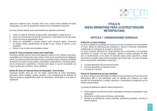 19
urbano de la ciudad de Cusco, Chinchero, Anta, Urcos y demás centros poblados del ámbito
metropolitano, así como las agrupaciones urbanas de las comunidades campesinas.
Las Áreas Urbanas deberán reunir necesariamente las siguientes condiciones:
a. Contar con redes de suministro de agua potable, alcantarillado y energía eléctrica.
b. Contar con infraestructura vial (vías de comunicación), conformante de la red vial urbana.
c. Contar con áreas de equipamiento urbano.
d. Contar con accesibilidad a servicios urbanos como; transporte público, recolección
de residuos sólidos; abastecimiento de energía de gas, centros de abastos y otros
pertinentes.
e. Destinar el uso de suelo para actividades urbanas.
Artículo 37. Áreas de Expansión Urbana (suelo urbanizable)
Constituyen aquellas áreas de reserva para expansión urbana al corto, mediano y largo plazo,
susceptibles de ser incorporadas al área urbana a través de los procedimientos de habilitación
urbana,loscualesnecesariamentedeberáncontarconestudiospreviosrespectivos,factibilidad
de dotación de servicios de agua potable, alcantarillado, energía eléctrica, alumbrado público,
vías de comunicación, equipamiento e infraestructura urbana, en caso de corresponder; así
como la justificación económica, social y ambiental.
Artículo 38. Áreas de Protección (Áreas No Urbanizables / Áreas Rurales)
Constituyen aquellas áreas que, por sus valores excepcionales de orden arqueológico,
patrimonial, natural, ecológico, agrícola, paisajista, y por consideraciones de reducción del
riesgo de desastre y seguridad física deben ser conservadas y preservadas a fin de evitar su
degradación.
TÍTULO IV
ÁREAS NORMATIVAS PARA LA ESTRUCTURACIÓN
METROPOLITANA
CAPÍTULO 1: CONSIDERACIONES GENERALES
Artículo 39. Las áreas normativas
Las áreas normativas las constituyen los sectores en los que se subdivide el área metropolitana
de Cusco, definen las determinaciones urbanísticas y orientan el desarrollo metropolitano,
estableciendo las condiciones de actuación e intervención.
Las áreas normativas determinan las pautas generales para la zonificación y los estándares
urbanísticos de acuerdo a los ejes estratégicos, objetivos y políticas generales del PDM;
para su implementación en los planes de desarrollo urbano, planes específicos y demás
documentos de gestión urbano-territorial derivados del presente plan. Las áreas normativas
para la estructuración metropolitana comprenden:
a. Las Áreas Normativas de Estructuración Urbana.
b. Las Áreas Normativas de Expansión Urbana.
c. Las Áreas de Protección.
Artículo 40. Delimitación de las áreas normativas
Las áreas normativas están delimitadas en el Mapa de Áreas Normativas del Plan de Desarrollo
Metropolitano (MP-11), esta delimitación podrá ser ajustada para establecer una mayor
precisión en correspondencia a estudios específicos y actualizaciones cartográficas que se
efectúen posteriormente.
Los ajustes de delimitación deberán remitirse únicamente a:
a. Nuevos polígonos de protección de sitios arqueológicos y elementos arqueológicos recién
catalogados.
b. Alineamiento de edificaciones históricas y patrimoniales.
c. Perímetros de habilitaciones urbanas existentes, debidamente aprobadas e inscritas en
registros públicos.
 