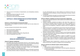 20
d. Trazos de vías de la red nacional, red departamental y vías metropolitanas arteriales y
colectoras.
e. Actualización de zonas de riesgo alto y muy alto.
f. Determinación de fajas marginales.
g. Declaración de nuevas áreas naturales intangibles.
CAPÍTULO 2: ÁREAS NORMATIVAS DE ESTRUCTURACIÓN
URBANA
Artículo 41. Las Áreas Normativas de Estructuración Urbana
Están definidas a fin de establecer las directrices normativas sobre las áreas urbanas de la
metrópoli de Cusco.
Las áreas normativas de estructuración urbana comprenden:
a. Áreas de Conservación y Regeneración.
b. Áreas Urbanas de Consolidación.
c. Áreas Urbanas con Restricciones.
d. Áreas Urbanas en Situación de Riesgo Alto y Riesgo Muy Alto.
e. Áreas de Compatibilidad Urbano-Rural.
SUBCAPÍTULO 1:
ÁREAS DE CONSERVACIÓN Y REGENERACIÓN
Artículo 42. Definición e identificación
a. Son aquellas áreas que tienen reconocimiento oficial por su valor testimonial, cultural e
históricodeperíodossignificativosdelahistoriaurbana,dondesepresentanconcentración
de monumentos ya sean edificios o ambientes urbano-monumentales.
b. Comprenden a los Centros Históricos de: Cusco (conformado por los distritos de Cusco,
Wanchaq y Santiago), San Sebastián, San Jerónimo, Oropesa, Lucre, Andahuaylillas,
Huaro, Urcos, Chinchero, Zurite, Huarocondo y Anta.
c. Concentran edificaciones de mayor antigüedad (declaradas y no declaradas monumentos)
que presentan diferentes estados de conservación o deterioro, así como diversos usos
de suelo (particularmente para los centros históricos de la provincia de Cusco) con
zonificación que permite actividades y funciones institucionales, de servicios, comercio
y residenciales
d. Su tratamiento urbanístico está sujeto a la Ley General de Patrimonio Cultural de la Nación
y a todas aquellas normas complementarias sobre la materia.
Artículo 43. Objetivos y finalidades de las Áreas de Conservación y Regeneración
a. Declarar como patrimonio nacional los centros históricos de los distritos de Anta, Zurite,
Huarocondo y Huaro.
b. Establecer programas y proyectos que pongan en valor estas áreas a través de la
armonización de actividades urbanas que propicien usos mixtos y compatibles de su
suelo, asociados al desarrollo turístico, residencial, cultural e institucional, regulando el
impacto de sus usos específicos y mejorando la calidad de vida de los habitantes del
sector.
c. Asegurar la preservación y sostenibilidad del conjunto de bienes integrantes del Patrimonio
Cultural de la Nación y de aquellos con presunción de serlo, como función prioritaria
y coordinada de los órganos competentes del gobierno central, regional, provincial y
distrital de acuerdo al principio de subsidiariedad.
d. Incentivar la promoción turística a través de la puesta en valor del patrimonio edificado
de las zonas monumentales como instrumento articulador de la cultura y del sistema de
equipamiento urbano de la metrópoli.
e. Integrar de manera amigable y confortable el sistema de movilidad de las zonas
monumentales al sistema metropolitano, con el objetivo de garantizar su preservación
y puesta en valor a través del desarrollo de dinámicas urbanas contemporáneas, que
mejoren la calidad urbana en su interior y la articulen apropiadamente con su entorno
inmediato.
f. Otorgar tratamiento urbano complementario y coherente con los valores culturales, al
entorno de estas áreas, de acuerdo a su calidad de zona de amortiguamiento.
Artículo 44. Directrices de ordenación respecto a Sistemas Urbanísticos
a. Movilidad
1. Deberá ajustarse al sistema vial definido en el PDM
2. El sistema vial local deberá ser determinado en cada Plan Específico, debiendo tener
en cuenta necesariamente:
- Favorecer los desplazamientos peatonales de manera prioritaria garantizando una
 