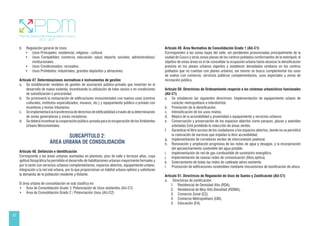 22
b. Regulación general de Usos
• Usos Principales: residencial, religioso - cultural.
• Usos Compatibles: comercio, educación, salud, deporte, sociales, administrativos/
institucionales.
• Usos Condicionados: recreativo.
• Usos Prohibidos: industriales, grandes depósitos y almacenes.
Artículo 47. Determinaciones normativas e instrumentos de gestión
a. Se establecerán modelos de gestión de asociación público-privado que inviertan en el
desarrollo de nueva vivienda, incentivando la utilización de lotes vacíos o en condiciones
de subutilización o precariedad.
b. Se promoverá la restauración de edificaciones monumentales con nuevos usos (centros
culturales, institutos especializados, museos, etc.) y equipamiento público o privado con
incentivos y bonos tributarios.
c. Se implementará la transferencia de derechos de edificabilidad a través de la determinación
de zonas generadoras y zonas receptoras.
d. Se deberá incentivar la cooperación público-privada para la recuperación de los Ambientes
Urbano Monumentales.
SUBCAPÍTULO 2:
ÁREA URBANA DE CONSOLIDACIÓN
Artículo 48. Definición e identificación
Corresponde a las áreas urbanas asentadas en planicies, piso de valle y terrazas altas, cuya
aptitud fisiográfica ha permitido el desarrollo de habilitaciones urbanas mayormente formales y
por lo tanto con servicios urbanos complementarios, espacios abiertos, equipamiento urbano,
integración a la red vial urbana, por lo que proporcionan un hábitat urbano optimo y satisfacen
la demanda de la población residente y flotante.
El área urbana de consolidación se sub clasifica en:
• Área de Consolidación Grado 1/ Potenciación de Usos existentes (AU-C1)
• Área de Consolidación Grado 2 / Potenciación Usos (AU-C2)
Artículo 49. Área Normativa de Consolidación Grado 1 (AU-C1)
Corresponden a las zonas bajas del valle, sin pendientes pronunciadas principalmente de la
ciudad de Cusco y otras zonas planas de los centros poblados conformantes de la metrópoli; el
objetivo de estas áreas es el de consolidar la ocupación urbana hasta alcanzar la densificación
prevista en los planes urbanos vigentes y establecer densidades similares en los centros
poblados que no cuentan con planes urbanos; así mismo se busca complementar los usos
de suelos con comercio, servicios públicos complementarios, usos especiales y zonas de
recreación pública.
Artículo 50. Directrices de Ordenamiento respecto a los sistemas urbanísticos funcionales
(AU-C1)
a. Se establecen las siguientes directrices: Implementación de equipamiento urbano de
carácter metropolitano e interdistrital.
b. Promoción de la densificación.
c. Intensificación de los usos mixtos.
d. Mejora de la accesibilidad y proximidad a equipamiento y servicios urbanos.
e. Conservación y preservación de los espacios abiertos como parques, plazas y avenidas
arboladas Está prohibida la reducción de áreas verdes.
f. Garantizar el libre acceso de los ciudadanos a los espacios abiertos, donde no se permitirá
la colocación de barreras que impidan la libre accesibilidad.
g. Implementación de corredores verdes de interconexión peatonal.
h. Renovación y ampliación progresiva de las redes de agua y desagüe, y la incorporación
del aprovechamiento sostenible del agua potable.
i. Implementación de red de gas combustible de suministro energético.
j. Implementación de nuevas redes de comunicación (fibra óptica).
k. Soterramiento de todas las redes de cableado aéreo existente.
l. Promoción de edificaciones sostenibles mediante mecanismos de bonificación de altura.
Artículo 51. Directrices de Regulación de Usos de Suelos y Zonificación (AU-C1)
a. Directrices de zonificación:
1. Residencial de Densidad Alta (RDA).
2. Residencial de Muy Alta Densidad (RDMA).
3. Comercio Zonal (CZ).
4. Comercio Metropolitano (CM).
5. Educación (E4).
 