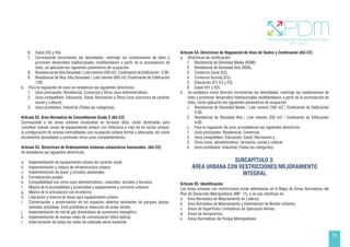 23
6. Salud (H3 y H4).
7. Corresponde incrementar las densidades, restringir las subdivisiones de lotes y
promover desarrollos habitacionales multifamiliares a partir de la acumulación de
lotes, se aplicarán los siguientes parámetros de ocupación:
8. Residencial de Alta Densidad / Lote mínimo 450 m2 / Coeficiente de Edificación 5.00.
9. Residencial de Muy Alta Densidad / Lote mínimo 600 m2 /Coeficiente de Edificación
7.00.
b. Para la regulación de usos se establecen las siguientes directrices:
1. Usos principales: Residencial, Comercial y Otros Usos Administrativos.
2. Usos compatibles: Educación, Salud, Recreación y Otros Usos (servicios de carácter
social y cultural).
3. Usos prohibidos: Industrial (Todas las categorías).
Artículo 52. Área Normativa de Consolidación Grado 2 (AU-C2)
Corresponde a las áreas urbanas localizadas en terrazas altas, están destinadas para
constituir nuevas zonas de equipamiento urbano con influencia a más de un sector urbano;
la configuración de nuevas centralidades con ocupación urbana formal y adecuada; así como
incrementar densidades y promover otros usos complementarios.
Artículo 53. Directrices de Ordenamiento sistemas urbanísticos funcionales. (AU-C2)
Se establecen las siguientes directrices:
a. Implementación de equipamiento urbano de carácter zonal.
b. Implementación y mejora de infraestructura urbana.
c. Implementación de áreas y circuitos peatonales.
d. Formalización predial.
e. Compatibilidad con otros usos administrativos, culturales, sociales y terciario.
f. Mejora de la accesibilidad y proximidad a equipamiento y servicios urbanos.
g. Mejora de la articulación con el entorno.
h. Liberación y reserva de áreas para equipamiento urbano.
i. Conservación y preservación de los espacios abiertos existentes de parques plazas,
avenidas arboladas. Está prohibida la reducción de áreas verdes.
j. Implementación de red de gas domiciliario de suministro energético.
k. Implementación de nuevas redes de comunicación (fibra óptica).
l. Soterramiento de todas las redes de cableado aéreo existente.
Artículo 54. Directrices de Regulación de Usos de Suelos y Zonificación (AU-C2)
a. Directrices de zonificación:
1. Residencial de Densidad Media (RDM).
2. Residencial de Densidad Alta (RDA).
3. Comercio Zonal (CZ).
4. Comercio Vecinal (CV).
5. Educación (E1, E2 y E3).
6. Salud (H1 y H2).
b. Se establece como directriz incrementar las densidades, restringir las subdivisiones de
lotes y promover desarrollos habitacionales multifamiliares a partir de la acumulación de
lotes, serán aplicarán los siguientes parámetros de ocupación:
1. Residencial de Densidad Media / Lote mínimo 250 m2 / Coeficiente de Edificación
3.50.
2. Residencial de Densidad Alta / Lote mínimo 350 m2 / Coeficiente de Edificación
4.00.
c. Para la regulación de usos se establecen las siguientes directrices:
1. Usos principales: Residencial, Comercial.
2. Usos compatibles: Educación, Salud, Recreación y
3. Otros Usos; administrativos, terciarios, social y cultural.
4. Usos prohibidos: Industrial (Todas las categorías).
SUBCAPÍTULO 3:
ÁREA URBANA CON RESTRICCIONES/MEJORAMIENTO
INTEGRAL
Artículo 55. Identificación
Las áreas urbanas con restricciones están delimitadas en el Mapa de Áreas Normativas del
Plan de Desarrollo Metropolitano (MP- 11); y se sub clasifican en:
a. Área Normativa de Mejoramiento en Laderas.
b. Área Normativa de Mejoramiento y Delimitación de Bordes Urbanos.
c. Áreas de Superficies Limitadoras de Operación Aéreas.
d. Áreas de Aeropuertos.
e. Áreas Normativas de Parque Metropolitano
 