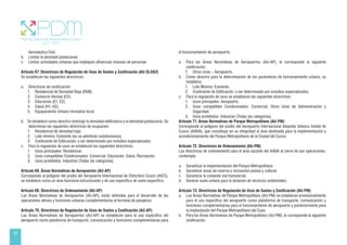 26
Aeronáutica Civil.
b. Limitar la densidad poblacional.
c. Limitar actividades urbanas que impliquen afluencias masivas de personas.
Artículo 67. Directrices de Regulación de Usos de Suelos y Zonificación (AU-SLOA2)
Se establecen las siguientes directrices:
a. Directrices de zonificación:
1. Residencial de Densidad Baja (RDB).
2. Comercio Vecinal (CV).
3. Educación (E1, E2).
4. Salud (H1, H2).
5. Equipamiento Urbano recreativo local.
b. Se establece como directriz restringir la densidad edificatoria y la densidad poblacional. Se
determinan las siguientes directrices de ocupación:
1. Residencial de densidad baja. 		
2. Lote mínimo: Existente (no se admitirán subdivisiones).
3. Coeficiente de Edificación: a ser determinado por estudios especializados.
c. Para la regulación de usos se establecen las siguientes directrices:
1. Usos principales: Residencial.
2. Usos compatibles Condicionados: Comercial, Educación, Salud, Recreación.
3. Usos prohibidos: Industrial (Todas las categorías).
Artículo 68. Áreas Normativas de Aeropuertos (AU-AP)
Corresponde al polígono del predio del Aeropuerto Internacional de Chinchero Cusco (AICC),
se establece como un área funcional estructurante y de uso específico de suelo específico.
Artículo 69. Directrices de Ordenamiento (AU-AP)
Las Áreas Normativas de Aeropuertos (AU-AP); están definidas para el desarrollo de las
operaciones aéreas y funciones urbanas complementarias al terminal de pasajeros.
Artículo 70. Directrices de Regulación de Usos de Suelos y Zonificación (AU-AP)
Las Áreas Normativas de Aeropuertos (AU-AP) se establecen para el uso específico del
aeropuerto como plataforma de transporte, comunicación y funciones complementarias para
el funcionamiento de aeropuerto.
a. Para las Áreas Normativas de Aeropuertos (AU-AP), le corresponde la siguiente
zonificación:
1. Otros Usos – Aeropuerto.
b. Como directriz para la determinación de los parámetros de funcionamiento urbano, se
establece:
1. Lote Mínimo: Existente.
2. Coeficiente de Edificación: a ser determinado por estudios especializados.
c. Para la regulación de usos se establecen las siguientes directrices:
1. Usos principales: Aeropuerto
2. Usos compatibles Condicionados: Comercial, Otros Usos de Administración y
Seguridad.
3. Usos prohibidos: Industrial (Todas las categorías).
Artículo 71. Áreas Normativas de Parque Metropolitano (AU-PM)
Corresponde al polígono del predio del Aeropuerto Internacional Alejando Velasco Astete de
Cusco (AIAVA), que constituye en su integridad el área destinada para la implementación y
acondicionamiento del Parque Metropolitano de la Ciudad del Cusco.
Artículo 72. Directrices de Ordenamiento (AU-PM)
Las directrices de ordenamiento para el área vacante del AIAVA al cierre de sus operaciones,
contempla:
a. Garantizar la implementación del Parque Metropolitano.
b. Garantizar áreas de reserva y recreación pasiva y cultural.
c. Garantizar la conexión vial transversal.
d. Generar suelo urbano para la dotación de servicios ambientales.
Artículo 73. Directrices de Regulación de Usos de Suelos y Zonificación (AU-PM)
a. Las Áreas Normativas de Parque Metropolitano (AU-PM) se establecen provisionalmente
para el uso específico del aeropuerto como plataforma de transporte, comunicación y
funciones complementarias para el funcionamiento de aeropuerto y posteriormente para
la implantación del Parque Metropolitano del Cuso.
b. Para las Áreas Normativas de Parque Metropolitano (AU-PM), le corresponde la siguiente
zonificación.
 