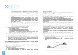 28
la densidad neta determinada en el Plan de Desarrollo Urbano; los materiales
constructivos predominantes en las edificaciones son el concreto armado y
el adobe, además se tiene cobertura mayor al 70% de los servicios básicos
y tienen acceso a equipamiento urbano básico como recreación, educación
y salud.
• Consolidación incipiente: Constituyen áreas urbanas con mínima densidad
tantoedificatoriacomopoblacional;adolecendeinfraestructuravial,servicios
básicos, equipamiento básico y seguridad ciudadana; las edificaciones son
precarias, siendo el material constructivo predominante el barro, madera,
plástico, triplay y calamina.
• En los niveles de consolidado y consolidación media corresponde
obligatoriamente la elaboración del Plan Específico por riesgo de desastre.
• En el nivel de consolidación incipiente corresponde la desclasificación de
área urbana a área de protección para el resguardo.
7. Regulación general de usos cuando no existe ocupación.
• Usos Principales: Forestal.
• Usos Compatibles: Recreativo (pasivo) y Transporte.
• Usos Condicionados: Recreativo (pasivo) y Transporte.
• Usos Prohibidos: Todo tipo de ocupación urbana (Residencial, Educación, Salud,
Cultural, Comercio, Administración, Seguridad y Usos Especiales.)
8. Consolidación y Habilitación Urbana. Esta estrictamente prohibido todo tipo de
habilitación urbana en zonas de riesgo muy alto.
9. Está prohibida la dotación y ampliación de servicios básicos a áreas urbanas de
riesgo muy alto, excepto en casos que la ocupación cuente con Habilitación urbana
precedida de un Plan específico (Plan de Gestión de Riesgo de Desastres) y además
que los riesgos hayan sido mitigados estructuralmente.
Artículo 77. Directrices para regular la ocupación en áreas urbanas de riesgo alto (AU-RA)
Se establecen las siguientes directrices:
a. Zonificación y Regulación de Usos. Residencial con restricciones para la reducción y
prevención del riesgo (Ley de SINAGERD).
b. Regulación general de Usos
1. Usos Principales: Residencial con restricciones.
2. Usos Compatibles: Educación (E1), Salud (H1), Comercio Vecinal, Seguridad,
Recreativo y Transporte.
3. UsosCondicionados:Cultural,Comercio,Seguridad,AdministraciónyUsosEspeciales.
4. Usos Prohibidos: Industrial (Todas las categorías).
c. Consolidación y Habilitación Urbana
1. La habilitación urbana vía regularización deberá contemplar las restricciones
establecidas para la reducción y prevención del riesgo alto.
2. Los parámetros urbanísticos deberán garantizar seguridad física ante desastres.
3. Están prohibidos los cortes de taludes que superen una pendiente superior a 35° salvo
que estén en roca firme y sin problemas de posibles fallas, en cuña o planares, o que
estén reforzados.
4. Cualquier tipo de corte de talud para edificaciones, deberá confinarse inmediatamente
con un sistema de contención y drenaje pluvial, previa autorización municipal.
5. Los taludes con alturas mayores a 8 metros y pendiente mayor a 35 ° deberán ser
diseñados obligatoriamente con bermas intermedias con ancho mínimo de 2.0 metros.
6. Todo tipo de corte realizado y muros de contención en estructura rígida deben
considerar obligatoriamente factores de seguridad a deslizamiento y volcamientos
superiores a 1.5.
7. Las ocupaciones urbanas adyacentes a taludes deberán contemplar obligatoriamente
aislamientos.
8. En pendientes del terreno entre 25° y 35°, y altura de talud mínima de 4 metros, toda
edificación deberá mantener obligatoriamente áreas de aislamiento en la corona del
talud, conforme a lo siguiente:
• Aislamiento mínimo medido desde el pie del talud = 2H, para edificaciones
ubicadas en la corona del talud
• Aislamiento mínimo medido desde el pie del talud = H/4. Dónde: H = Altura del
talud.
 
