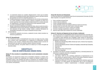 29
9. Los aislamientos deberán ser cumplidos obligatoriamente a menos que los estudios
geotécnicos de estabilidad de taludes exijan aislamientos mayores o permitan menores
para garantizar los factores de seguridad superiores a 1.5.
10. Complementariamente al proceso de confinamiento de corte de talud y drenaje pluvial,
en un plazo inmediato se deberá elaborar y ejecutar un programa de control de la
erosión superficial sobre el talud mediante la implementación de un sistema adecuado
de revegetalización o recomposición ambiental de las áreas expuestas de talud.
11. Las áreas de aislamiento podrán ser destinadas a:
• Bosques, adecuaciones ambientales para protección urbana, obras de control de erosión y
mantenimiento de cada una de las estructuras, estabilización de taludes y parques lineales.
• Vías vehiculares de bajo tránsito y tonelaje, casetas y sistemas interceptores de
alcantarillado únicamente en las áreas de aislamiento del pie de talud.
d. Servicios Básicos
• El proceso de instalación de servicios y ampliación de estos, deberá considerar los
fenómenos geodinámicos.
Artículo 78. Desclasificación
• En la Provincia de Cusco, la desclasificación de las áreas con riesgo muy alto a riesgo
alto y viceversa serán responsabilidad de la Subgerencia de Ordenamiento Territorial
Provincial, la cual, de oficio y mediante informe técnico detallado iniciará el proceso de
desclasificación que deberá ser aprobado mediante ordenanza municipal.
• En las demás provincias, esta gestión deberá ser realizará por la oficina encargada del
desarrollo urbano.
SUBCAPÍTULO 5:
ÁREA DE COMPATIBILIDAD URBANO-RURAL
Artículo 79. Área normativa de compatibilidad urbana rural de asentamientos comunales
(AU-UR)
Corresponde a las agrupaciones urbanas de las comunidades campesinas, se definen como
áreas urbanas de carácter rural, establecidas con el objetivo de mantener el equilibrio de los
ecosistemas natural y valor paisajista que poseen en coexistencia con actividades urbanas,
optimización del hábitat urbano y calidad de vida, implementando servicios urbanos vinculados
a los sistemas metropolitanos.
Artículo 80. Directrices de Ordenamiento
Las Áreas Normativas de Compatibilidad Urbano Rural de Asentamientos Comunales (AU-UR),
deben responder a las siguientes directrices:
a. Evitar la pérdida de Paisaje Rural.
b. Limitar la altura de edificación.
c. Limitar la densidad poblacional y urbana.
d. Limitar actividades urbanas que impliquen afluencias masivas de personas.
e. Garantizar áreas de reserva para áreas verdes y cinturones verdes.
f. Promover la conexión vial y acceso a sistema de movilidad.
g. Promover la tipología arquitectónica campestre y paisajista.
h. Reservar Suelo urbano para la dotación de servicios ambientales.
Artículo 81. Directrices de Regulación de Usos de Suelos y Zonificación
a. Las Áreas Normativas de Compatibilidad Urbano Rural de Asentamientos Comunales (AU-
UR), se determinan con el objetivo de mantener el equilibrio de los ecosistemas naturales
y la ocupación urbana definiendo usos compatibles, grados mínimos de intervención y
parámetros urbanísticos de restricción de la densidad urbana; por tanto, se podrán admitir
las siguientes zonificaciones:
1. Residencial de Densidad Baja (RDB) (Vivienda tipo huerta, Vivienda Tipo Campestre).
2. Comercio Vecinal (CV).
3. Comercio Especializado (Servicios Turísticos de hospedaje y restaurantes tipo Campestre).
4. Educación (E1).
5. Salud (H1).
6. Equipamiento Urbano de Recreación.
7. Otros Usos (Seguridad).
b. Se establece como directriz restringir la densidad edificatoria y la densidad poblacional. Se
determinan las siguientes directrices de ocupación:
1. Residencial de Densidad Baja.		
2. Lote mínimo: 1,000 m2. (no se admitirán subdivisiones ni fragmentaciones en los
lotes existentes de superficie inferior a 1,000 m2, éstos podrán mantenerse siempre y
cuando cuenten con inscripción registral como lote urbano)
3. Coeficiente de Edificación: 0.10 (en caso que las edificaciones existentes superen este
coeficiente, no se podrá autorizar más edificaciones; para el caso de instalaciones
complementarias o edificios complementarias a actividades agropecuarias y
 