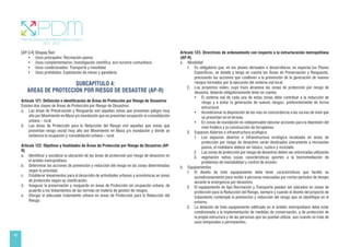40
[AP-C4] Qhapaq Ñan:
• Usos principales: Recreación pasiva
• Usos complementarios: Investigación científica, eco-turismo comunitario.
• Usos condicionados: Transporte y movilidad
• Usos prohibidos: Explotación de minas y ganadería.
SUBCAPÍTULO 4:
ÁREAS DE PROTECCIÓN POR RIESGO DE DESASTRE (AP-R)
Artículo 121. Definición e identificación de Áreas de Protección por Riesgo de Desastres
Existen dos clases de Áreas de Protección por Riesgo de Desastres.
a. Las áreas de Preservación y Resguardo son aquellas zonas que presentan peligro muy
alto por Movimiento en Masa y/o inundación que no presentan ocupación ni consolidación
urbana – rural.
b. Las áreas de Protección para la Reducción del Riesgo son aquellas que zonas que
presentan riesgo social muy alto por Movimiento en Masa y/o inundación y donde se
evidencia la ocupación y consolidación urbana – rural.
Artículo 122. Objetivos y finalidades de Áreas de Protección por Riesgo de Desastres (AP-
R)
a. Identificar y socializar la ubicación de las áreas de protección por riesgo de desastres en
el ámbito metropolitano.
b. Determinar las acciones de prevención y reducción del riesgo en las zonas determinadas
según la prioridad.
c. Establecer lineamientos para el desarrollo de actividades urbanas y económicas en áreas
de protección según su clasificación.
d. Asegurar la preservación y resguardo en áreas de Protección sin ocupación urbana, de
acuerdo a los lineamientos de las normas en materia de gestión de riesgos.
e. Otorgar el adecuado tratamiento urbano en áreas de Protección para la Reducción del
Riesgo.
Artículo 123. Directrices de ordenamiento con respecto a la estructuración metropolitana
(AP-R)
a. Movilidad
1. Es obligatorio que, en los planes derivados a desarrollarse, en especial los Planes
Específicos, se detalle y tenga en cuenta las Áreas de Preservación y Resguardo,
precisando las acciones que conlleven a la prevención de la generación de nuevos
riesgos formados por la ejecución del sistema vial local.
2. Los proyectos viales, cuyo trazo atraviese las zonas de protección por riesgo de
desastre, deberán obligatoriamente tener en cuenta:
• El sistema vial de cada una de estas zonas debe contribuir a la reducción de
riesgo y a evitar la generación de nuevos riesgos, preferentemente de forma
estructural.
• Acondicionar la disposición de las vías en concordancia a las curvas de nivel que
se presentan en el terreno.
• En zonas de inundación es indispensable ejecutar acciones para la depresión del
nivel freático y la construcción de terraplenes.
3. Espacios Abiertos e infraestructura ecológica
1. Los espacios abiertos e infraestructura ecológica localizada en áreas de
protección por riesgo de desastres serán destinados únicamente a recreación
pasiva; el mobiliario deberá ser básico, rustico y reciclado.
2. Las zonas de protección por riesgo de desastres deben ser arborizadas utilizando
3. vegetación nativa cuyas características aporten a la biorremediación de
problemas de inestabilidad y control de erosión.
b. Equipamientos
1. El diseño de todo equipamiento debe tener características que facilite su
acondicionamiento para recibir a personas evacuadas por cortos períodos de tiempo
durante la emergencia por desastres.
2. El equipamiento de tipo Recreación y Transporte pueden ser ubicados en zonas de
protección para la Reducción del Riesgo, siempre y cuando el diseño del proyecto de
tratamiento contemple la prevención y reducción del riesgo que se identifique en el
entorno.
3. La dotación de todo equipamiento edificado en el ámbito metropolitano debe estar
condicionada a la implementación de medidas de conservación, y de protección de
la propia estructura y de las personas que las puedan utilizar, aun cuando se trate de
usos temporales o permanentes.
 