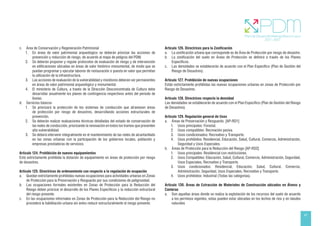 41
c. Área de Conservación y Regeneración Patrimonial
1. En áreas de valor patrimonial arqueológico se deberán priorizar las acciones de
prevención y reducción de riesgo, de acuerdo al mapa de peligros del PDM.
2. Se deberán proponer y regular protocolos de evaluación de riesgo y de intervención
en edificaciones ubicadas en áreas de valor histórico monumental, de modo que se
puedan programar y ejecutar labores de restauración o puesta en valor que permitan
la utilización de la infraestructura.
3. Las acciones de evaluación de la vulnerabilidad y monitoreo deberán ser permanentes
en áreas de valor patrimonial arqueológico y monumental.
4. El ministerio de Cultura, a través de la Dirección Desconcentrada de Cultura debe
desarrollar anualmente los planes de contingencia respectivos antes del periodo de
lluvias.
d. Servicios básicos
1. Se priorizará la protección de los sistemas de conducción que atraviesen áreas
de protección por riesgo de desastres, desarrollando acciones estructurales de
prevención.
2. Se deberán realizar evaluaciones técnicas detalladas del estado de conservación de
las redes de conducción, priorizando la renovación en todos los tramos que presenten
alta vulnerabilidad.
3. Se deberá intervenir integralmente en el mantenimiento de las redes de alcantarillado
en las zonas urbanas con la participación de los gobiernos locales, población y
empresas prestadoras de servicios.
Artículo 124. Prohibición de nuevos equipamientos
Está estrictamente prohibida la dotación de equipamiento en áreas de protección por riesgo
de desastres.
Artículo 125. Directrices de ordenamiento con respecto a la regulación de ocupación
a. Quedan estrictamente prohibidas nuevas ocupaciones para actividades urbanas en Zonas
de Protección para la Preservación y Resguardo por sus condiciones de peligrosidad.
b. Las ocupaciones formales existentes en Zonas de Protección para la Reducción del
Riesgo deben priorizar el desarrollo de los Planes Específicos y la reducción estructural
del riesgo presente.
c. En las ocupaciones informales en Zonas de Protección para la Reducción del Riesgo no
procederá la habilitación urbana sin antes reducir estructuralmente el riesgo presente.
Artículo 126. Directrices para la Zonificación
a. La zonificación urbana que corresponde es de Área de Protección por riesgo de desastre.
b. La zonificación del suelo en Áreas de Protección se definirá a través de los Planes
Específicos.
c. Las densidades se establecerán de acuerdo con el Plan Específico (Plan de Gestión del
Riesgo de Desastres).
Artículo 127. Prohibición de nuevas ocupaciones
Están estrictamente prohibidas las nuevas ocupaciones urbanas en zonas de Protección por
Riesgo de Desastres.
Artículo 128. Directrices respecto la densidad
Las densidades se establecerán de acuerdo con el Plan Específico (Plan de Gestión del Riesgo
de Desastres).
Artículo 129. Regulación general de Usos
a. Áreas de Preservación y Resguardo. [AP-RD1]
1. Usos principales: Forestal.
2. Usos compatibles: Recreación pasiva.
3. Usos condicionados: Recreativo y Transporte.
4. Usos prohibidos: Residencial, Educación, Salud, Cultural, Comercio, Administración,
Seguridad y Usos Especiales.
b. Áreas de Protección para la Reducción del Riesgo [AP-RD2]
1. Usos principales: Residencial con restricciones.
2. Usos Compatibles: Educación, Salud, Cultural, Comercio, Administración, Seguridad,
Usos Especiales, Recreativo y Transporte.
3. Usos condicionados: Residencial, Educación, Salud, Cultural, Comercio,
Administración, Seguridad, Usos Especiales, Recreativo y Transporte.
4. Usos prohibidos: Industrial (Todas las categorías).
Artículo 130. Áreas de Extracción de Materiales de Construcción ubicados en Álveos y
Canteras
a. Son aquellas áreas donde se realiza la explotación de los recursos del suelo de acuerdo
a los permisos vigentes, estas pueden estar ubicadas en los lechos de ríos y en taludes
naturales
 