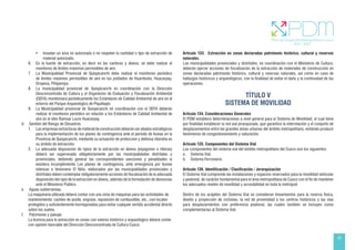 43
• Invadan un área no autorizada o no respeten la cantidad o tipo de extracción de
material autorizado.
6. En la fuente de extracción, es decir en las canteras y álveos, se debe realizar el
monitoreo de límites máximos permisibles de aire.
7. La Municipalidad Provincial de Quispicanchi debe realizar el monitoreo periódico
de límites máximos permisibles de aire en los poblados de Huambutio, Huacarpay,
Oropesa, Piñipampa.
8. La municipalidad provincial de Quispicanchi en coordinación con la Dirección
Desconcentrada de Cultura y el Organismo de Evaluación y Fiscalización Ambiental
(OEFA) monitoreara periódicamente los Estándares de Calidad Ambiental de aire en el
entorno del Parque Arqueológico de Piquillaqta
9. La Municipalidad provincial de Quispicanchi en coordinación con el OEFA deberán
realizar el monitoreo periódico en relación a los Estándares de Calidad Ambiental de
aire en el sitio Ramsar Lucre Huacarpay.
d. Gestión del Riesgo de Desastres
1. Las empresas extractoras de material de construcción deberán ser aliados estratégicos
para la implementación de los planes de contingencia ante el período de lluvias en la
Provincia de Quispicanchi, mediante su actuación de proteccion y defensa ribereña en
su ambito de extracción.
2. La adecuada disposición de ripios de la extracción en álveos (espigones o riberas)
deberá ser supervisada obligatoriamente por las municipalidades distritales y
provinciales, debiendo generar las correspondientes sanciones y penalidades si
existiera incumplimiento Los planes de contingencia, ante emergencia por lluvias
intensas o fenómeno El Niño, elaborados por las municipalidades provinciales y
distritales deben contemplar obligatoriamente acciones de fiscalización de la adecuada
disposición del ripio de la extracción en álveos, además de la formulación de denuncias
ante el Ministerio Publico.
e. Aguas subterráneas.
La maquinaria utilizada deberá contar con una zona de máquinas para las actividades de
mantenimiento: cambio de aceite, engrase, reposición de combustible, etc., con locales
protegidos y suficientemente hormigonados para evitar cualquier vertido accidental directo
sobre los suelos.
f. Patrimonio y paisaje.
La licencia para la extracción en zonas con valores histórico y arqueológico deberá contar
con opinión favorable del Dirección Desconcentrada de Cultura Cusco.
Artículo 133. Extracción en zonas declaradas patrimonio histórico, cultural y reservas
naturales.
Las municipalidades provinciales y distritales, en coordinación con el Ministerio de Cultura,
deberán ejercer acciones de fiscalización de la extracción de materiales de construcción en
zonas declaradas patrimonio histórico, cultural y reservas naturales, así como en caso de
hallazgos históricos y arqueológicos, con la finalidad de evitar el daño y la continuidad de las
operaciones.
TÍTULO V
SISTEMA DE MOVILIDAD
Artículo 134. Consideraciones Generales
El PDM establece determinaciones a nivel general para el Sistema de Movilidad, el cual tiene
por finalidad establecer la red vial jerarquizada, que garantice la interrelación y el conjunto de
desplazamientos entre las grandes áreas urbanas del ámbito metropolitano, evitando producir
fenómenos de congestionamiento y saturación.
Artículo 135. Componentes del Sistema Vial
Los componentes del sistema vial del ámbito metropolitano del Cusco son los siguientes:
a. Sistema Vial.
b. Sistema Ferroviario.
Artículo 136. Identificación / Clasificación / Jerarquización
El Sistema Vial comprende las instalaciones y espacios reservados para la movilidad vehicular
y peatonal, de carácter fundamental para el área metropolitana de Cusco con el fin de mantener
los adecuados niveles de movilidad y accesibilidad en toda la metrópoli.
Dentro de los acápites del Sistema Vial se consideran lineamientos para la reserva física,
diseño y proyección de ciclovías, la red de proximidad a los centros históricos y las vías
para desplazamientos con preferencia peatonal, las cuales también se incluyen como
complementarias al Sistema Vial.
 