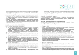 45
Pikillaqta, Chinchero, Saqsaywaman, Tipón, Pumamarka, y los planes específicos de las
Zonas de Reglamentación Especial por valores arqueológicos del ámbito metropolitano
determinados en éste reglamento.
• Vías locales: Son aquellas vías cuya función principal es la de dar acceso a las propiedades
colindantes y a los usos ubicados en sus márgenes, generando zonas de ingreso como
de salida. En este tipo de vías urbanas, los desplazamientos predominantes son los de
corta y media distancia.
• Vía alterna: Funciona como un eje articulador turístico y como una vía de emergencias,
parte del centro poblado Sencca articulándose por la carretera de Llaullipata a la vía
departamental 28 G (Cusco-Valle Sagrado); mejorando así la articulación entre los centros
poblados de los distritos de Cusco y Poroy.
Artículo 138. Autorización del Uso del Derecho de Vía
a. De la propiedad y dimensión del Derecho de Vía.
1. Las áreas que conforman el derecho de vía son de dominio público, son inalienables
e imprescriptibles. La dimensión del derecho de vía es variable y es fijado por la
autoridad competente de la vía, sobre la base de lo regulado por el Ministerio de
Transportes y Comunicaciones a través de la Dirección General de Caminos y
Ferrocarriles con competencia para dictar las Normas Técnicas de alcance nacional.
b. De la zona de propiedad restringida.
1. Pro vías nacional, pro vías descentralizado y las municipalidades, de acuerdo a las
competencias establecidas por ley, delimitaran el derecho de vía denominado Zona
de Propiedad Restringida.
2. Está prohibida la ejecución de construcciones permanentes que afecten la
seguridad o visibilidad y que dificulten el ensanchamiento futuro de vías. En el caso
de requerirse el uso de estas áreas se solicitará pronunciamiento favorable de la
autoridad competente. En las zonas urbanas las zonas de propiedad restringida,
serán normadas por la autoridad municipal competente.
c. Demarcación del derecho de vía.
1. La demarcación del derecho de vía, conforme a las normas sobre la materia
consistirá en cercos vivos (plantaciones de árboles o arbustos), pircas, hileras de
rocas y otros que sean visibles; estando prohibido constituir instalaciones o barreras
infranqueables que limiten la libre circulación o que el costo de las mismas afecte la
viabilidad del proyecto vial.
2. La señalización del derecho de vías nacionales es de competencia de Provías
Nacional, dicha demarcación y señalización del derecho de vía deberá ser coordinada
con las áreas de desarrollo urbano y la instancia responsable del tránsito de las
municipalidades del ámbito metropolitano.
Artículo 139. Ordenamiento del Transporte
El ordenamiento del sistema de transporte promueve la recuperación de la infraestructura
vial existente, completar y optimizar la infraestructura básica necesaria, como las vías de
evitamiento y vías de conexión rápida.
Artículo 140. Lineamientos generales para los tipos de transporte
Se establecen lineamientos generales para los tipos de transporte que deberán seguir los
Planes de Desarrollo Urbano y Planes Específicos:
a. Transporte urbano
1. Elaborar estudios preliminares de movilidad para la implementación del sistema de
transporte público masivo (cobertura a nivel metropolitano).
2. Implementar el sistema integrado de transporte por etapas, con acciones de intervención
en zonas prioritarias, teniendo en cuenta la demanda de servicio y problemática.
3. Implementar corredores segregados con preferencia para el transporte público y
medios no motorizados (ciclovías) que cubran distancias largas y medias, así como
vías peatonales de distancias cortas, los cuales serán desarrollados en vías troncales,
permitiendo organizar de mejor manera el transporte público masivo en estos ejes.
4. Complementar el sistema de transporte con centros de transferencia multimodal y rutas
alimentadoras a las redes troncales, permitiendo la redistribución de unidades vehiculares
a distintas escalas y fuera del sistema principal.
5. Incorporar alternativas para los desplazamientos poblacionales de zonas ubicadas en
laderas, eficientes en cuestiones de tiempos.
b. Transporte logístico (carga)
1. Establecer circuitos específicos con rutas, horarios y días que no alteren el normal
desarrollo del tránsito.
2. Completar la red básica a nivel metropolitano, con la incorporación de vías de evitamiento
y vías de conexión rápida.
3. ImplementarplataformaslogísticasopuertossecosenlaszonasNoroeste(Anta)ySureste(Urcos),
que sirvan como centros de transferencia y ruptura de carga acorde a la nueva descentralización
 