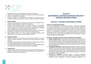 46
de equipamiento, servicios y el reordenamiento de las nuevas zonas industriales.
4. Fomentar la intermodalidad del transporte de mercancías, sin hacer uso desmedido ni
alterar las condiciones del espacio público.
5. Incorporar la logística de la movilidad para el transporte de mercancías como un
instrumento tecnológico que optimice las condiciones actuales del sistema de transporte.
c. Transporte turístico
1. Priorizar y optimizar las líneas de conexión transversal este–oeste, otorgando mejores
condiciones de accesibilidad a ejes importantes de desarrollo.
2. Establecer medidas preventivas respecto de actividades turísticas a fin de mantener
y preservar las características propias de cada sector y no generar externalidades e
impactos negativos a las operaciones complementarias desarrolladas por la actividad
turística, principalmente en zonas monumentales y centros históricos.
3. La actividad turística deberá estar adecuadamente regulada y equipada con infraestructura
complementaria, (estaciones de servicio y terminales o paraderos turísticos).
4. Toda intervención dentro de las zonas y parques arqueológicos deberán contar
obligatoriamente con la opinión favorable del Ministerio de Cultura.
d. Transporte ferroviario
• Recuperar y poner en valor la línea férrea y las estaciones que articulan a los centros
poblados del ámbito metropolitano, incorporando este medio de transporte al sistema
intermodal.
• Incorporar nueva infraestructura ferroviaria en los sectores I y II para dinamizar y vincularlo
a la actividad logística generada por el nuevo terminal aeroportuario.
• Las acciones respecto del transporte ferroviario deberán ser coordinadas obligatoriamente
con el Ministerio de Transportes y comunicaciones para su operatividad.
e. Transporte aéreo
• Promover la conectividad de la ciudad de Cusco con el futuro Aeropuerto Internacional de
Chinchero conforme al Plan de Desarrollo Urbano de Chinchero y a lo establecido por el
Ministerio de Transportes y Comunicaciones.
TÍTULO VI
EQUIPAMIENTO, SISTEMA DE ESPACIOS PÚBLICOS Y
SERVICIOS METROPOLITANOS
CAPÍTULO 1: SISTEMA DE EQUIPAMIENTO URBANO
Artículo 141. Consideraciones Generales
El Sistema de Equipamientos está constituido por espacios y edificaciones generalmente
de uso público, administrados por el sector público y/o privado, destinados a satisfacer las
necesidades colectivas básicas, tanto las que permiten la prestación de servicios públicos a la
comunidad como las que soportan el funcionamiento y operación de la ciudad en su conjunto.
Algunos de los equipamientos metropolitanos se encuentran ubicados en las diferentes
centralidades del ámbito, otros se encuentran en capitales de provincia para la cobertura de las
zonas rurales, pero en su conjunto todos, independientemente de su localización, constituyen
el Sistema de Equipamiento Metropolitano.
Artículo 142. Lineamientos que rigen el sistema de equipamiento metropolitano.
a. Equidad y jerarquía urbana. El equipamiento debe ser distribuido equitativamente en el
ámbito metropolitano, según la escala urbana, densidad habitacional y de acuerdo a los
ámbitos de influencia específicos. El dimensionamiento del equipamiento debe ser acorde a
su jerarquía urbana (nivel metropolitano, interdistrital, distrital y barrial. Deberá tomarse en
cuenta la densidad bruta poblacional de cada sector de acuerdo a las Áreas de Tratamiento
Normativo establecidas.
b. Accesibilidad y conectividad. El equipamiento debe ser localizado en espacios accesibles y
eficientemente conectados al sistema de movilidad de la ciudad, que asegure una adecuada
cobertura y acceso a servicios de todos los ciudadanos, ubicando el equipamiento próximo
a los intercambios intermodales y modales, y a las estaciones de tren o bus. El equipamiento
metropolitano o interdistrital debe tener una distancia máxima de 300 metros de cercanía a
los intercambios urbanos de transporte.
c. Generación de centralidades. Corresponde generar y/o consolidar centralidades
de equipamiento en todas las escalas urbanas definidas en el PDM (Tabla N° 204). El
equipamiento deberá complementar las actuales centralidades, dependiendo de la
 