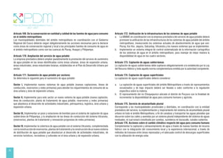 52
Artículo 169. De la conservación en cantidad y calidad de las fuentes de agua para consumo
en el ámbito metropolitano
Las municipalidades distritales del ámbito metropolitano en coordinación con el Gobierno
Regional del Cusco deberán seguir obligatoriamente las acciones necesarias para la declarar
como áreas de conservación regional y local a las principales fuentes de consumo de agua en
el ámbito metropolitano como son las cuencas de Piuray, Huaypo y Piñipampa.
Artículo 170. Ampliación del servicio de agua potable
La empresa prestadora deberá ampliar paulatinamente la prestación del servicio de suministro
de agua potable en las áreas identificadas como áreas urbanas, áreas de expansión urbana,
áreas industriales, áreas industriales livianas, establecidas en el Plan de Desarrollo Urbano por
sector.
Artículo 171. Suministro de agua potable por sectores
Se determina lo siguiente para el suministro de agua potable:
Sector I, Implementar nuevos sistemas de agua potable (nuevas captaciones, líneas de
conducción, reservorios y redes primarias) para atender los requerimientos de consumo de su
área urbana y área de expansión urbana,
Sector II, Implementar para este sector un nuevo sistema de agua potable (nueva captación,
línea de conducción, planta de tratamiento de agua potable, reservorios y redes primarias)
que abastezca al desarrollo de actividades industriales, petroquímica, logística, área urbana y
expansión urbana.
Sector III, Implementar un pozo y estaciones de bombeo para el sistema de captación de agua
subterránea de Piñipampa, y la ampliación de las líneas de conducción del sistema Vilcanota,
(reservorios, plantas de tratamiento y renovación progresiva de redes primarias).
Sector IV, Implementar la cobertura de agua potable con el sistema Vilcanota, complementada
conlaconstruccióndereservorios,plantasdetratamientoylaconstruccióndeunnuevosistema
de distribución de agua potable que abastezcan al desarrollo de actividades industriales, de
servicios turísticos, recreativos y culturales en el área urbana y de expansión urbana.
Artículo 172. Unificación de la infraestructura de los sistemas de agua potable
a. La MMMC en coordinación con la empresa prestadora del servicio de agua potable deberá
promover la unificación de las infraestructuras de los sistemas de agua potable del ámbito
metropolitano, involucrando los sistemas actuales de abastecimiento de agua que son:
Piuray, Kor Kor, Jaquira, Salcantay, Vilcanota y los nuevos sistemas que se implementen.
b. Implementar un sistema integral de control sistematizado de la información cartográfica
de los sistemas de agua en el ámbito metropolitano, para manejar de mejor manera la
disponibilidad de agua en los cuatro sectores.
Artículo 173. Captación de aguas subterráneas
La captación de aguas subterráneas debe sujetarse obligatoriamente a lo establecido por la Ley
del Recurso Hídrico y toda aquella norma complementaria emitida por la autoridad competente.
Artículo 174. Captación de aguas superficiales
La captación de aguas superficiales deberá considerar:
a. La captación de aguas superficiales del ámbito Metropolitano a través de represamientos
escalonados y de bajo impacto deberá ser llevada a cabo conforme a la regulación
específica sobre la materia.
b. El represamiento del río Choquepunco ubicado el distrito de Pucyura con la finalidad de
incrementar la disponibilidad de agua para consumo humano y agrícola.
Artículo 175. Servicio de alcantarillado pluvial
Corresponde a las municipalidades provinciales y distritales, en coordinación con la entidad
prestadora del servicio, la implementación y mejoramiento del sistema de alcantarillado pluvial
urbano en todo el ámbito Metropolitano, a fin de canalizar y transportar las aguas pluviales que
discurren sobre las calles y avenidas por un sistema pluvial independiente del sistema de aguas
residuales, el cual estará constituido por cunetas, sumideros en bocacalle, canales cubiertos.
Artículo 176. Acciones sobre el cambio climático respecto del agua para consumo humano
Complementar la captación y almacenamiento de agua a través de nuevas fuentes de recurso
hídrico con la integración del conocimiento local y la experiencia internacional; a través de
métodos de trasvase entre áreas represadas y el adecuado control de descargas superficiales
con la utilización de energía solar.
 