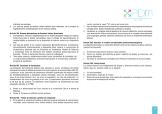 55
el ámbito metropolitano.
d. Las fases de gestión de residuos sólidos deberán estar orientadas con el enfoque de
Logística Inversa (industrialización de los residuos sólidos).
Artículo 190. Sistema Metropolitano de Residuos Sólidos Municipales
a. Corresponde la creación e implementación de un Sistema de gestión integral de residuos
sólidos para todo el ámbito metropolitano, bajo el enfoque del aprovechamiento de
residuos sólidos y disminución de su disposición en rellenos sanitarios y/o disposición
final.
b. Las fases de gestión de los residuos: Generación, Barrido/Recolección, Transferencia,
Aprovechamiento (Industrialización) y Disposición Final, implican la construcción de
infraestructura destinada para las Estaciones de Trasferencia, Plantas de Selección
y Compostaje, Sitios de disposición final (rellenos sanitarios), planta depuradora de
lixiviados y Plantas de Generación Eléctrica a partir de los Biogases.
c. Todo relleno sanitario a implementarse deberá contar con estudios de factibilidad, con
un programa de sensibilización, priorización participativa de la propuesta y aceptación
por parte de la población.
Artículo 191. Estaciones de trasferencia
Las estaciones de trasferencia deberán estar ubicadas en puntos estratégicos del ámbito
metropolitano conforme al Mapa de infraestructura para la gestión de residuos sólidos (MP-20).
La ubicación de las estaciones de transferencia considera la generación de residuos sólidos
por densidad poblacional, y actividades urbanas (mercados, áreas con alta densificación,
zonas de servicios turísticos, etc.), así como la proximidad a las rutas de recolección y el
establecimiento del centro de gravedad de las rutas. El requerimiento aproximado de terreno
es de 0.25 Ha por estación. Se determinan como Estaciones de Transferencia las áreas
industriales definidas en el PDM:
a. Predio de la Municipalidad del Cusco ubicado en la Urbanización Ttio en el distrito de
Wanchaq.
b. Sector de Petroperú en el Distrito de San Jerónimo.
Artículo 192.- Plantas de selección y plantas de compostaje
a. En las plantas de selección de residuos se deberán recuperar materiales de características
reciclables como el aluminio, fierro, lámina metálica, cobre, botellas de plásticas, vidrio,
cartón, todo tipo de papel, PVC, nylon y vinil, entre otros.
2. Para el ámbito metropolitano se determina la implementación de dos plantas de selección
ubicadas en las áreas industriales de Cachimayo y Oropesa.
b. Las plantas de composta deberán abastecer de compost orgánico los viveros municipales
y las áreas verdes del área metropolitana; formará parte de un complejo medio ambiental
y de los parques agrícolas, debiendo constituirse una Planta de Tratamiento de Residuos
Urbanos.
Artículo 193. Depósitos de residuos no valorizables (valorización energética)
Los depósitos de residuos no valorizables deberán contar con las máximas garantías sanitarias,
conforme a lo siguiente:
a. Encontrarse separadas del suelo por capas aislantes.
b. Contar con sistemas de colectores de gases, captación de líquidos y conducción a las
plantas depurativas.
c. Garantizar la autosuficiencia energética de la Planta de tratamiento de residuos sólidos.
Artículo 194. Puntos limpios
Los puntos limpios como instalaciones que acopian y almacenan residuos como celulares,
vidrios, ropa, etc., deberán contar con lo siguiente:
a. Un cierre perimetral.
b. Contenedores según tipo de residuo.
c. Contar con zonas de descarga, zona cubierta de contenedores, e incorporar conocimiento
de procesos tecnológicos de reciclaje.
 