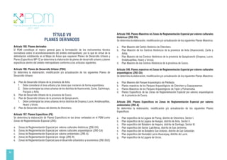 56
TÍTULO VII
PLANES DERIVADOS
Artículo 195. Planes derivados
El PDM constituye el marco general para la formulación de los instrumentos técnico
normativos sobre el acondicionamiento del ámbito metropolitano; por lo que en virtud de la
delimitación establecida en el Mapa de Áreas que requieren Planes de Desarrollo Urbano y
Planes Específicos MP-12 se determina la elaboración de planes de desarrollo urbano y planes
específicos dentro del ámbito metropolitano conforme a los artículos siguientes.
Artículo 196. Planes de Desarrollo Urbano (PDU)
Se determina la elaboración, modificación y/o actualización de los siguientes Planes de
Desarrollo Urbano:
a. Plan de Desarrollo Urbano de la provincia de Anta.
1. Debe considerar el área urbana y las áreas que crecieron de forma espontánea.
2. Debe contemplar las áreas urbanas de los distritos de Huarocondo, Zurite, Cachimayo,
Pucyura y Anta.
b. Plan de Desarrollo Urbano de la provincia de Cusco.
c. Plan de Desarrollo Urbano de la provincia de Quispicanchi.
1. Debe contemplar las áreas urbanas de los distritos de Oropesa, Lucre, Andahuaylillas,
Huaro y Urcos.
d. Plan de Desarrollo Urbano del distrito de Chinchero.
Artículo 197. Planes Específicos (PE)
Se determina la elaboración de Planes Específicos en las áreas señaladas en el PDM como
Zonas de Reglamentación Especial (ZRE):
a. Zonas de Reglamentación Especial por valores culturales históricos (ZRE-CH)
b. Zonas de Reglamentación Especial por valores culturales arqueológicos (ZRE-CA)
c. Zonas de Reglamentación Especial por valores ambientales (ZRE-A)
d. Zonas de Reglamentación Especial por riesgo (ZRE-R)
e. Zonas de Reglamentación Especial para el desarrollo urbanístico y económico (ZRE-DUE)
Artículo 198. Planes Maestros en Zonas de Reglamentación Especial por valores culturales
históricos (ZRE-CH)
Se determina la elaboración, modificación y/o actualización de los siguientes Planes Maestros:
a. Plan Maestro del Centro Histórico de Chinchero.
b. Plan Maestro de los Centros Históricos de la provincia de Anta (Huarocondo, Zurite y
Anta).
c. Plan Maestro de los Centros Históricos de la provincia de Quispicanchi (Oropesa, Lucre,
Andahuaylillas, Huaro y Urcos).
d. Plan Maestro de los Centros Históricos de la provincia de Cusco.
Artículo 199. Planes maestros en Zonas de Reglamentación Especial por valores culturales
arqueológicos (ZRE-CA)
Se determina la elaboración, modificación y/o actualización de los siguientes Planes Maestros:
a. Plan Maestro del Parque Arqueológico de Pikillaqta.
b. Planes maestros de los Parques Arqueológicos de Chinchero y Saqsaywaman.
c. Planes Maestros de los Parques Arqueológicos de Tipón y Pumamarka.
d. Planes Específicos de las Zonas de Reglamentación Especial por valores arqueológicos
de la provincia de Cusco.
Artículo 200. Planes Específicos en Zonas de Reglamentación Especial por valores
ambientales (ZRE-A)
Se determina la elaboración, modificación y/o actualización de los siguientes Planes
Específicos:
a. Plan específico de la Laguna de Piuray, distrito de Chinchero, Sector I.
b. Plan específico de la Laguna de Huaypo, distrito de Anta, Sector II.
c. Plan específico del Botadero de Haquira, distrito de Santiago, Sector III.
d. Plan específico del Sector Ladrilleras, distrito de San Jerónimo.
e. Plan específico del ex Botadero San Antonio, distrito de San Sebastián.
f. Plan específico del Humedal Lucre-Huacarpay, distrito de Lucre.
g. Plan específico de la Laguna de Urcos.
 