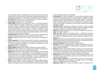 9
de las actividades humanas y el mejoramiento de las condiciones de vida de la población,
mediante el acceso a bienes, servicios, infraestructuras y equipamientos adecuados, en un
medio ambiente saludable que no comprometa las necesidades de generaciones futuras.
• Desclasificación: Mecanismo por el cual la calificación del suelo urbano es modificada a
una categoría menor o deja de tener la condición de urbano.
• Dominio público: Destinados al uso o servicio público.
• Espacio público: Espacios libres de edificaciones, dentro o en el entorno inmediato de
los centros poblados, que permiten su estructuración y articulación, la movilidad de las
personas y mercancías, la integración e interacción social, la recreación de las personas,
la facilitación del tendido de redes de servicios de infraestructura y, la regulación de los
factores medioambientales. El espacio público de la ciudad lo constituyen: Las áreas
requeridas para la circulación peatonal y vehicular; las áreas para la recreación pública,
activa o pasiva, las áreas para la seguridad y tranquilidad ciudadana; las fuentes de agua,
los parques, las plazas, los jardines y similares.
• Expansión urbana: Difusión hacia el exterior de una ciudad. Fenómeno de propagación de
una ciudad y sus barrios hacia la tierra rural en la periferia de una zona urbana.
• Fiscalizar: Controlar y observar actos o acciones a fin de verificar el cumplimiento de
normas.
• Franja de seguridad: Es el área de separación entre los límites de una superficie con
peligro muy alto y zonas menos críticas, la cual es reservada para la prevención del riesgo
de accidentes o desastres con independencia de los límites de la propiedad, en la cual no
pueden existir elementos, ni proyectados
• Higrotérmico: Ausencia de malestar térmico.
• Impacto ambiental: Modificación del ambiente ocasionado por la acción del hombre.
• Impacto vial: Impacto producido por un proyecto de infraestructura vial emplazado en
zonas urbanas, zonas rurales, zonas con valor patrimonial y natural.
• Metrópoli: Denominación a los centros poblados cuyos espacios geoeconómicos definidos
funcionalmente a partir de un centro principal o centro metropolitano que por su gran
volumen de población, por sus actividades (sociales; económicas, políticos administrativas;
culturales), así como por sus niveles de equipamiento, servicios, y comportamiento de
mercados, ejerce una fuerte influencia sobre espacios y centros poblados con los que
intercambia intensamente flujos de población, bienes y servicios.
• Mitigar: Acción de planificar y ejecutar de medidas de intervención dirigidas a reducir o
disminuir el riesgo, tomando en cuenta principalmente las condiciones de vulnerabilidad,
partiendo de la aceptación de que no es posible controlar el riesgo totalmente por el hecho
de que los fenómenos naturales son inmanejables.
• No urbanizables: Son áreas no habilitadas como urbanas dentro del ámbito de estudio
del Plan de Desarrollo Metropolitano, por sus valores ecológicos, paisajísticos, culturales,
productivos o por haber sido excluidas del proceso urbanizador para evitar su trasformación
o degradación Están sujetas a regímenes de recuperación, protección y conservación,
control y fiscalización permanente, que eviten su trasformación o degradación, los que
deben estar enmarcados en las políticas y normas vigentes emitidas por las entidades
competentes del estado.
• Observatorio urbano: Instrumento de gestión que se encarga de generar, recolectar,
seleccionar, manejar y aplicar indicadores, estadísticas y datos geo-espaciales para medir
y garantizar el seguimiento a las condiciones urbanas variables de la ciudad.
• Peligro alto: Condición urbanizable, pero con restricciones orientadas a la prevención y
mitigación del riesgo de desastres.
• Peligro muy alto: Condición no urbanizable debido a características del territorio
desarrolladas normalmente o por acción del hombre, por las cuales se debe restringir los
usos y considerar principalmente la protección para la prevención y mitigación del riesgo
de desastres.
• Polígonos: Unidad de un área urbana desarrollada en un terreno que ha sido delimitado para
valorarlo desde el punto de vista catastral; por temas vinculados a la planeación industrial o
el ordenamiento de la localidad; o por cualquier otro motivo.
• Potencial de edificación: Posibilidad de edificar, aptitud para edificar.
• Prevención: Proceso de la gestión del riesgo de desastres, que comprende las acciones
que se orientan a evitar la generación de nuevos riesgos en la sociedad en el contexto de la
gestión del desarrollo sostenible.
• Recreación: Involucra todas aquellas actividades y situaciones en las cuales esté puesta
en marcha la diversión, como así también a través de ella la relajación y el entretenimiento.
La recreación se da normalmente a través de la generación de espacios en los que los
individuos pueden participar libremente de acuerdo a sus intereses y preferencias.
• Redes urbanas: Conjunto de elementos o lugares centrales con tipologías distintas, según
su tamaño y funciones; cuenta además con unas zonas o áreas de influencia; áreas que se
estructuran de modo jerárquico.
• Redes urbanísticas funcionales: Red de elementos de organización urbana (dinámicas
urbanas, desplazamientos, flujos funcionales), articulados en torno a los sistemas
urbanísticos, complementándolos de manera integral.
• Regeneración urbana: Es un proceso que, integrando aspectos relacionados con el
 
