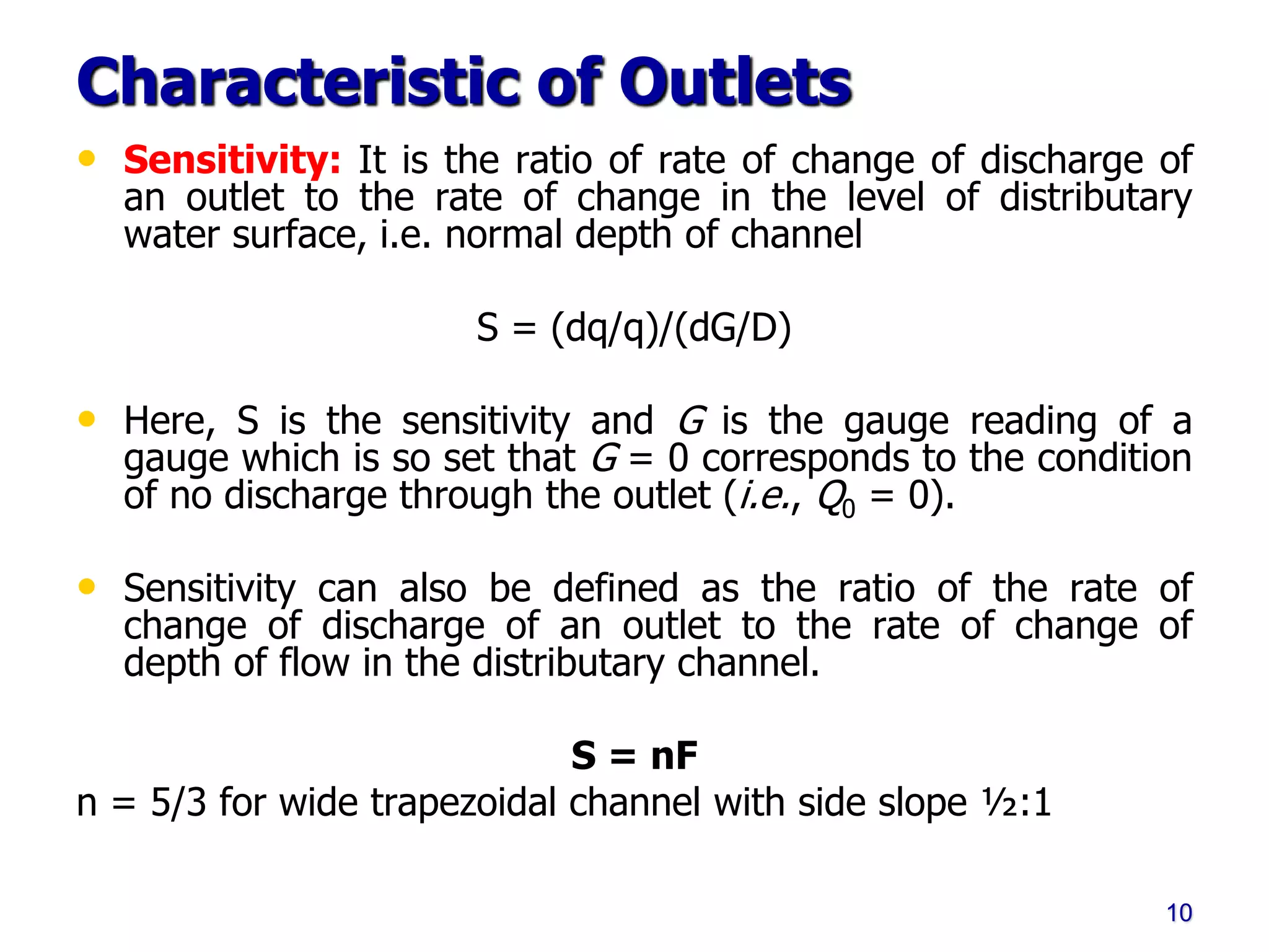 Characteristic of Outlets
• Sensitivity: It is the ratio of rate of change of discharge of
an outlet to the rate of change in the level of distributary
water surface, i.e. normal depth of channel
S = (dq/q)/(dG/D)
• Here, S is the sensitivity and G is the gauge reading of a
gauge which is so set that G = 0 corresponds to the condition
of no discharge through the outlet (i.e., Q0 = 0).
• Sensitivity can also be defined as the ratio of the rate of
change of discharge of an outlet to the rate of change of
depth of flow in the distributary channel.
S = nF
n = 5/3 for wide trapezoidal channel with side slope ½:1
10
 