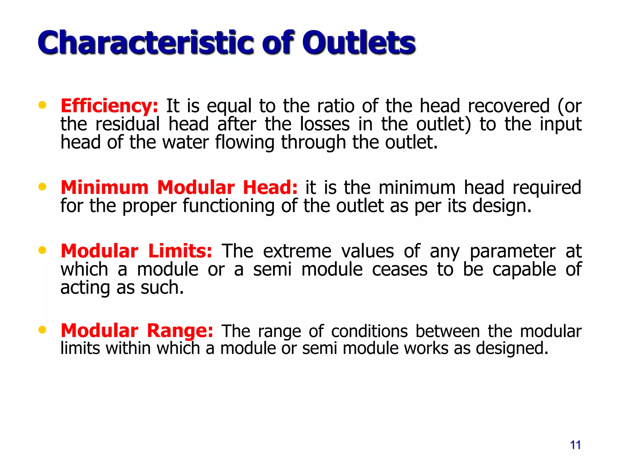 Characteristic of Outlets
• Efficiency: It is equal to the ratio of the head recovered (or
the residual head after the losses in the outlet) to the input
head of the water flowing through the outlet.
• Minimum Modular Head: it is the minimum head required
for the proper functioning of the outlet as per its design.
• Modular Limits: The extreme values of any parameter at
which a module or a semi module ceases to be capable of
acting as such.
• Modular Range: The range of conditions between the modular
limits within which a module or semi module works as designed.
11
 