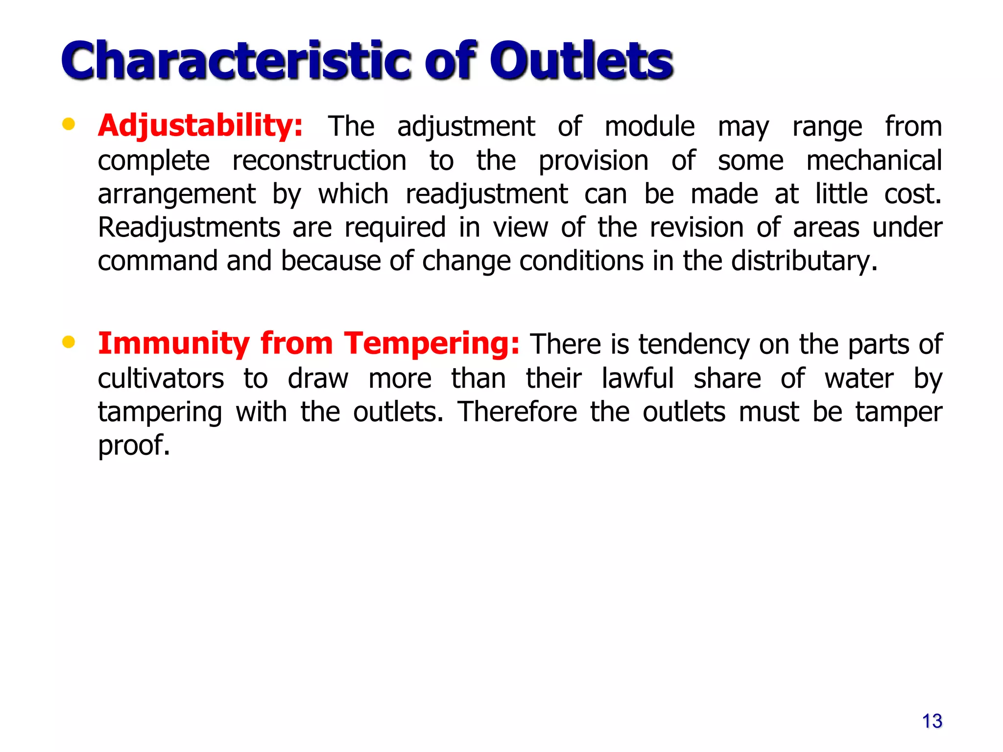 Characteristic of Outlets
• Adjustability: The adjustment of module may range from
complete reconstruction to the provision of some mechanical
arrangement by which readjustment can be made at little cost.
Readjustments are required in view of the revision of areas under
command and because of change conditions in the distributary.
• Immunity from Tempering: There is tendency on the parts of
cultivators to draw more than their lawful share of water by
tampering with the outlets. Therefore the outlets must be tamper
proof.
13
 