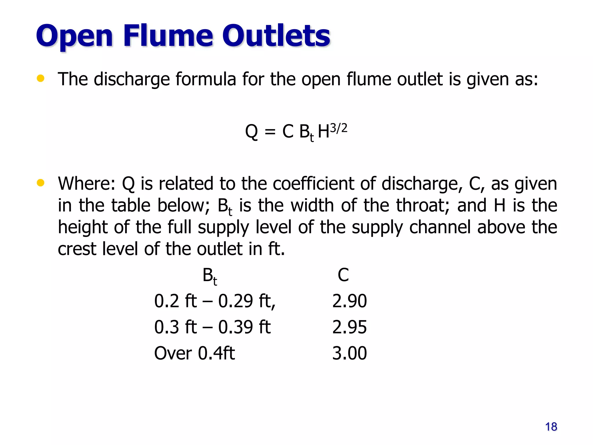 Open Flume Outlets
• The discharge formula for the open flume outlet is given as:
Q = C Bt H3/2
• Where: Q is related to the coefficient of discharge, C, as given
in the table below; Bt is the width of the throat; and H is the
height of the full supply level of the supply channel above the
crest level of the outlet in ft.
Bt C
0.2 ft – 0.29 ft, 2.90
0.3 ft – 0.39 ft 2.95
Over 0.4ft 3.00
18
 