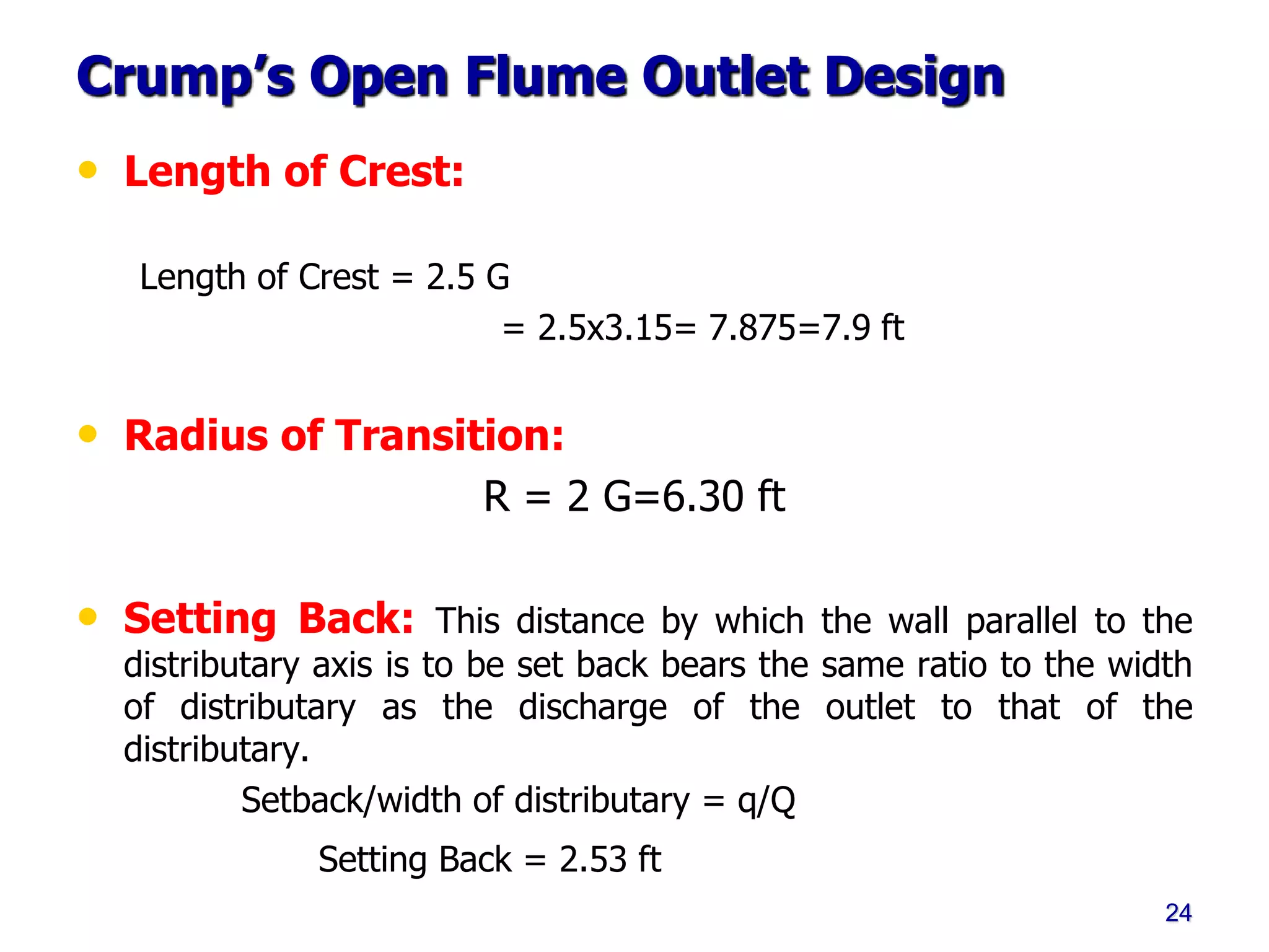 Crump’s Open Flume Outlet Design
• Length of Crest:
Length of Crest = 2.5 G
= 2.5x3.15= 7.875=7.9 ft
• Radius of Transition:
R = 2 G=6.30 ft
• Setting Back: This distance by which the wall parallel to the
distributary axis is to be set back bears the same ratio to the width
of distributary as the discharge of the outlet to that of the
distributary.
Setback/width of distributary = q/Q
Setting Back = 2.53 ft
24
 