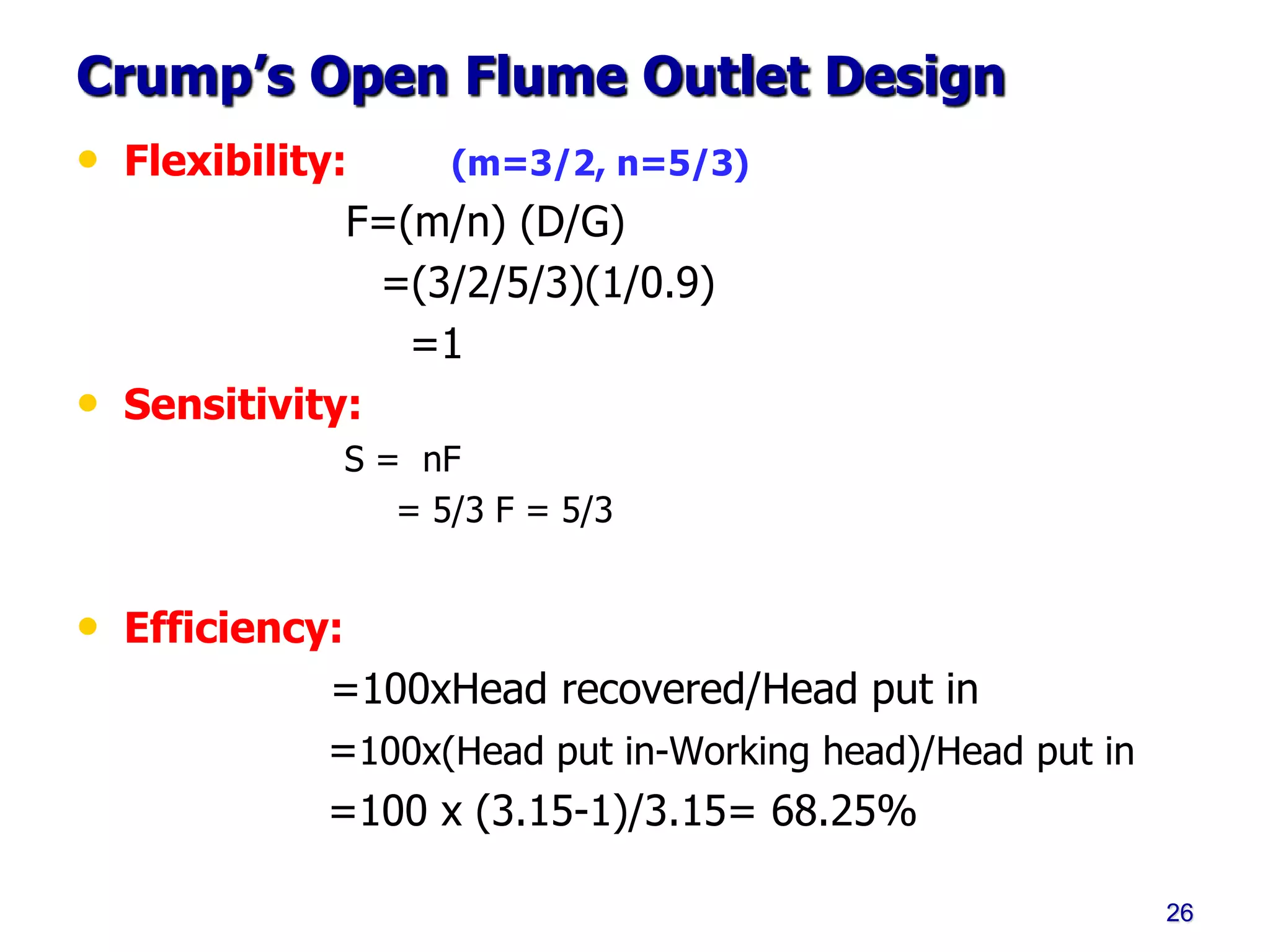 Crump’s Open Flume Outlet Design
• Flexibility: (m=3/2, n=5/3)
F=(m/n) (D/G)
=(3/2/5/3)(1/0.9)
=1
• Sensitivity:
S = nF
= 5/3 F = 5/3
• Efficiency:
=100xHead recovered/Head put in
=100x(Head put in-Working head)/Head put in
=100 x (3.15-1)/3.15= 68.25%
26
 