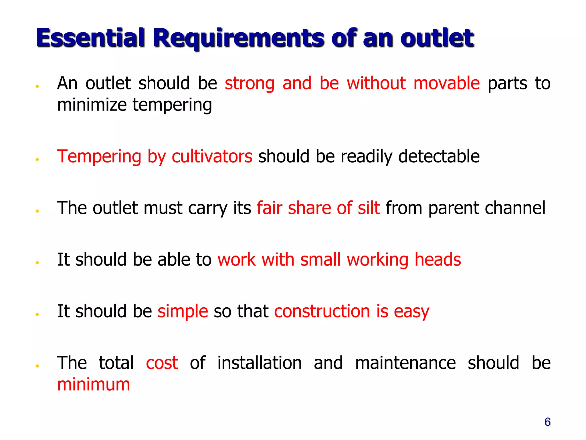 Essential Requirements of an outlet
• An outlet should be strong and be without movable parts to
minimize tempering
• Tempering by cultivators should be readily detectable
• The outlet must carry its fair share of silt from parent channel
• It should be able to work with small working heads
• It should be simple so that construction is easy
• The total cost of installation and maintenance should be
minimum
6
 