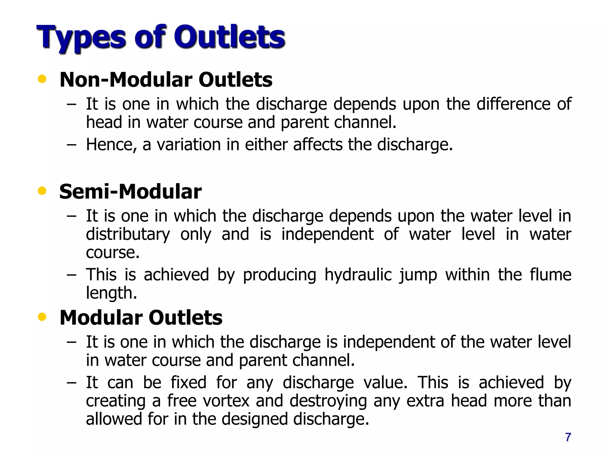Types of Outlets
• Non-Modular Outlets
– It is one in which the discharge depends upon the difference of
head in water course and parent channel.
– Hence, a variation in either affects the discharge.
• Semi-Modular
– It is one in which the discharge depends upon the water level in
distributary only and is independent of water level in water
course.
– This is achieved by producing hydraulic jump within the flume
length.
• Modular Outlets
– It is one in which the discharge is independent of the water level
in water course and parent channel.
– It can be fixed for any discharge value. This is achieved by
creating a free vortex and destroying any extra head more than
allowed for in the designed discharge.
7
 