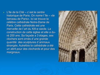 L’île de la Cité – c`est le centre
historique de Paris. On nome l`île – «le
berceau de Paris». Ici se trouve la
célèbre cathédrale Notre-Dame de
Paris. Cette cathédrale est une
merveille de l`art du XIII-e siecle. La
construction de cette église et elle a du-
ré 200 ans. Sa façade a 3 étages, ses
clochers sont ornés d`une grande
quantité des sculptures d`animaux
étrangés. Autrefois la cathédrale a été
un abrit pour des clochards et pour des
marginaux.
 