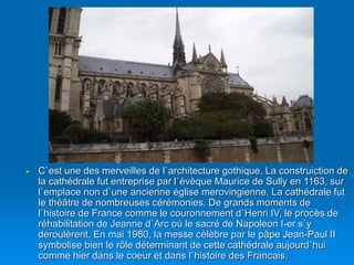  C`est une des merveilles de l`architecture gothique. La construiction de
la cathédrale fut entreprise par l`évèque Maurice de Sully en 1163, sur
l`emplace non d`une ancienne église merovingienne. La cathédrale fut
le théâtre de nombreuses cérémonies. De grands moments de
l`histoire de France comme le couronnement d`Henri IV, le procès de
réhabilitation de Jeanne d`Arc où le sacré de Napoleon I-er s`y
deroulèrent. En mai 1980, la messe célèbre par le pâpe Jean-Paul II
symbolise bien le rôle déterminant de cette cathédrale aujourd`hui
comme hier dans le coeur et dans l`histoire des Francais.
 